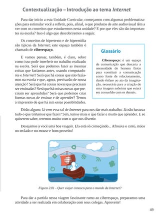 49
Contextualização – Introdução ao tema Internet
Para dar início a esta Unidade Curricular, começamos com algumas problematiza-
ções para estimular você a refletir, pois, afinal, o que produtos de arte audiovisual têm a
ver com os conceitos que estudaremos nesta unidade? E por que eles são tão importan-
tes na escola? Isso é algo que descobriremos a seguir.
Os conceitos de hipertexto e de hipermídia
são típicos da Internet; este espaço também é
chamado de ciberespaço.
E vamos pensar, também, é claro, sobre
como isso pode interferir no trabalho realizado
na escola. Será que podemos fazer as mesmas
coisas que fazíamos antes, usando computado-
res e Internet? Será que há coisas que não fazía-
mos na escola e que, agora, precisarão de nossa
atenção? Será que há coisas novas que precisam
ser ensinadas? Será que há coisas novas que pre-
cisam ser aprendidas? Será que podemos criar
formas novas de ensinar e de aprender? Temos
a impressão de que há sim essas possibilidades.
Dirão alguns: lá vem essa tal de Internet para nos dar mais trabalho. Já não bastava
tudo o que tínhamos que fazer? Sim, temos mais o que fazer e muito que aprender. E se
quiserem saber, teremos muito com o que nos divertir.
Desejamos a você uma boa viagem. Ela está só começando... Afrouxe o cinto, mãos
no teclado e no mouse e bom proveito!
Figura 2.01 - Quer viajar conosco para o mundo da Internet?
Para dar a partida nessa viagem fascinante rumo ao ciberespaço, preparamos uma
atividade a ser realizada em colaboração com seus colegas. Aproveite!
Glossário
Ciberespaço: é um espaço
de comunicação que descarta a
necessidade do homem físico
para constituir a comunicação
como fonte de relacionamento,
dando ênfase ao ato da imagina-
ção, necessária para a criação de
uma imagem anônima que estará
em comunhão com os demais.
 