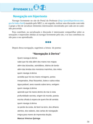 50
Atividade 2.1
Navegação em hipertexto
Navegar livremente no site do Portal do Professor (http://portaldoprofessor.mec.
gov.br/index.html) mantido pelo MEC e, em seguida, realizar uma discussão com todo
o grupo a fim de socializar elementos interessantes encontrados por cada um no cami-
nho percorrido.
Para contribuir, na socialização e discussão é interessante compartilhar sobre as
sensações e impressões obtidas ao navegar livremente pelo site, e se isso contribuiu ou
não para o seu aprendizado.
Depois dessa navegação, sugerimos a leitura do poema:
“Navegação à Deriva”
Quem navega à deriva
sabe que há vida além dos mares nos mapas
além das bússolas, astrolábios, diários de bordo
além das lendas dos monstros marinhos, dos mitos
quem navega à deriva
acredita que há nos mares miragens, portos
inesperados, ilhas flutuantes, botes e salva-vidas
água potável, aves voando sobre terra, vertigem
quem navega à deriva
aprende que há mares dentro do mar à vista
profundidade secreta, origem do mundo, poesia
escrita cifrada à espera de quem lhe dê sentido
quem navega à deriva
se perde da costa, do farol na torre, dos olhares
atentos, dos radares, das cartas de navegação
imigra para mares de imprevista dicção.
Marcus Vinicius Quiroga
 
