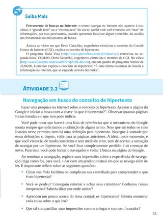 53
Atividade 2.2
Navegação em busca do conceito de hipertexto
Fazer uma pesquisa na Internet sobre o conceito de hipertexto. Acessar a página do
Google e iniciar a busca com a chave “o que é hipertexto?”. Observar quantas páginas
foram listadas e o que isso pode indicar.
Você pode notar que haverá uma lista de referências que o mecanismo do Google
monta sempre que solicitamos a definição de algum termo. Note que em todos os sites
listados nesse primeiro item há uma definição para hipertexto. Navegue à vontade por
essas definições e, depois, volte para as páginas anteriores. A ideia, neste momento, é
que você vivencie, de modo consciente e sem medo de errar, nem de acertar, a sensação
de navegar por um hipertexto. Se você ficar completamente perdido, é só começar de
novo. Para isso, você pode fechar o navegador e voltar à busca na página do Google.
Ao terminar a navegação, registre suas impressões sobre a experiência de navega-
ção; diga como foi, para você, lidar com um produto textual em que se navega além de
ler. É importante refletir sobre as seguintes questões:
•	 Clicar nos links facilitou ou complicou sua caminhada para compreender o que
é um hipertexto?
•	 Você se perdeu? Conseguiu retornar e achar seus caminhos? Conheceu coisas
inesperadas? Saberia dizer por onde andou?
•	 Aprendeu um pouco acerca do tema central: os hipertextos? Saberia enumerar
cada coisa sobre o que leu?
•	 Que tal compartilhar suas impressões com os colegas e com seu formador?
Saiba Mais
Ferramenta de buscas na Internet: o termo navegar na Internet não aparece à toa;
afinal, a “grande rede” ou a “extensa teia” do www: world wide web é mesmo um “mar” de
informações, por isso precisamos, quando queremos localizar algum conteúdo, do auxílio
das ferramentas ou mecanismos de busca.
Assista ao vídeo em que Demi Getschko, engenheiro eletricista e membro do Comitê
Gestor da Internet (CGI), explica o conceito de hipertexto.
O programa Roda Viva (http://www.iptvcultura.com.br/rodaviva/) entrevista na se-
gunda-feira, 13/04/09, Demi Getschko, engenheiro eletricista e membro do CGI. No vídeo
(http://www.youtube.com/watch?v=iphEbL4KS2o), em um quadro do programa Vitrine de
21/06/00, Getschko explica o conceito do hipertexto: “É uma forma resumida de inserir a
informação na Internet, que se expande através dos links”.
 