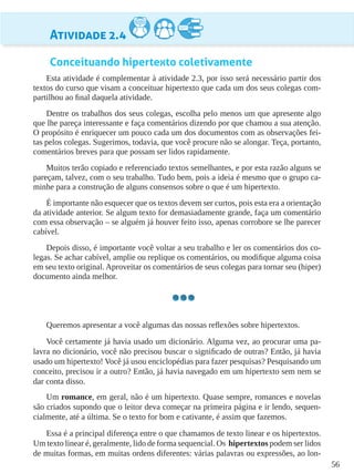 56
Atividade 2.4
Conceituando hipertexto coletivamente
Esta atividade é complementar à atividade 2.3, por isso será necessário partir dos
textos do curso que visam a conceituar hipertexto que cada um dos seus colegas com-
partilhou ao final daquela atividade.
Dentre os trabalhos dos seus colegas, escolha pelo menos um que apresente algo
que lhe pareça interessante e faça comentários dizendo por que chamou a sua atenção.
O propósito é enriquecer um pouco cada um dos documentos com as observações fei-
tas pelos colegas. Sugerimos, todavia, que você procure não se alongar. Teça, portanto,
comentários breves para que possam ser lidos rapidamente.
Muitos terão copiado e referenciado textos semelhantes, e por esta razão alguns se
pareçam, talvez, com o seu trabalho. Tudo bem, pois a ideia é mesmo que o grupo ca-
minhe para a construção de alguns consensos sobre o que é um hipertexto.
É importante não esquecer que os textos devem ser curtos, pois esta era a orientação
da atividade anterior. Se algum texto for demasiadamente grande, faça um comentário
com essa observação – se alguém já houver feito isso, apenas corrobore se lhe parecer
cabível.
Depois disso, é importante você voltar a seu trabalho e ler os comentários dos co-
legas. Se achar cabível, amplie ou replique os comentários, ou modifique alguma coisa
em seu texto original. Aproveitar os comentários de seus colegas para tornar seu (hiper)
documento ainda melhor.
Queremos apresentar a você algumas das nossas reflexões sobre hipertextos.
Você certamente já havia usado um dicionário. Alguma vez, ao procurar uma pa-
lavra no dicionário, você não precisou buscar o significado de outras? Então, já havia
usado um hipertexto! Você já usou enciclopédias para fazer pesquisas? Pesquisando um
conceito, precisou ir a outro? Então, já havia navegado em um hipertexto sem nem se
dar conta disso.
Um romance, em geral, não é um hipertexto. Quase sempre, romances e novelas
são criados supondo que o leitor deva começar na primeira página e ir lendo, sequen-
cialmente, até a última. Se o texto for bom e cativante, é assim que fazemos.
Essa é a principal diferença entre o que chamamos de texto linear e os hipertextos.
Um texto linear é, geralmente, lido de forma sequencial. Os hipertextos podem ser lidos
de muitas formas, em muitas ordens diferentes: várias palavras ou expressões, ao lon-
 