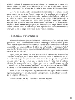 59
sala informatizada, de forma que todos os participantes do curso possam ter acesso a ele
quando frequentarem a sala. No portfólio digital, você vai, portanto, registrar a evolução
do seu trabalho e poderá, ao longo do caminho, verificar como se dá o seu aprendizado.
Você viu, nos trabalhos anteriores, que são muitos os caminhos de leitura possíveis
ao navegar por um hipertexto. É muito comum que o “navegador de primeira viagem”
sinta-se perdido ao encontrar tanta informação e muitas possibilidades de explorá-las.
Você deve ter percebido que “navegar em hipertextos” implica uma nova competência
a ser construída; que existem novas coisas a serem aprendidas, o que impõe, também,
à escola coisas novas a serem feitas e compreendidas. Salientamos que o uso repetitivo
da palavra “nova” em um único parágrafo, não acontece à toa: é porque estamos mesmo
lidando com uma forma de comunicação e de organização do conhecimento que não
estava, até há pouco tempo, presente em nossas vidas como agora.
A seleção de informações
No que concerne à seleção de informações, é importante que você tenha em mente
que quando a escola podia apresentar um único caminho para o conhecimento, quando
lidava com umas poucas fontes de informação, selecionar as informações e as formas de
apresentá-las não era um problema. Decidir o que era “verdadeiro” e o que era “falso”
também não, visto que os bons manuais, os compêndios e os livros didáticos geralmente
possuem boa procedência.
Agora, temos, no entanto, um novo problema: essas competências de encontrar e
selecionar informações, de lidar com muitas e variadas fontes de informação, por ve-
zes contraditórias, precisam ser trabalhadas na escola. Perceba que a tecnologia não é
apenas a parceira que nos permite fazer as mesmas coisas de forma mais divertida ou
eficiente. Ela traz, também, novos conhecimentos e novas necessidades para a escola;
e, naturalmente, atreladas a tantas “novidades”, surgem, igualmente, novas possibilida-
des, como as formas inusitadas de registro, de leitura e de trabalho em parceria.
Tendo isso em vista, propomos a seguinte atividade: crie, agora, outro documento
hipertextual, um hiperdocumento, que será usado por você – e acessado por seus cole-
gas ao longo de todo o curso.
Para iniciar a criação do portfólio, faça a atividade seguinte:
 