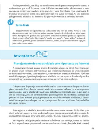 61
Assim procedendo, seu blog se transformou num hipertexto que permite acesso a
várias coisas que você fez neste curso. A ideia é que você volte, efetivamente, a esse
documento sempre que produzir algo novo, fizer uma descoberta, criar uma forma de
trabalhar ou qualquer outra coisa relevante que este curso lhe traga. O seu portfólio
(blog) conterá a história e a memória do que você vivenciou e aprendeu no curso.
Atividade 2.7
Planejamento de uma atividade com hipertexto ou Internet
A primeira tarefa será montar grupos de trabalho (duplas ou trios). Sugerimos que
os grupos sejam formados entre cursistas que tenham oportunidade de se encontrarem
de forma real ou virtual, com frequência, e que tenham interesses similares. Após ter
escolhido o grupo, é preciso planejar uma atividade em que sejam utilizados alguns dos
recursos já apresentados neste curso, para ser desenvolvida com os alunos.
O importante é que seja uma atividade factível com os recursos de que vocês dis-
põem na escola. Para planejar essa atividade, leve em conta todos os recursos a que tem
acesso, como: usar e adaptar atividades que já tenhaexperimentado antes e que, com o
uso da tecnologia, possam ser melhoradas; pedir sugestões de atividades a colegas que
possam ser úteis a outros grupos; pesquisar no Portal do Professor atividades já desen-
volvidas e experimentadas por outros; e pesquisarna Internet atividades desenvolvidas
em outras escolas.
Para registrar a atividade, tente descrevê-la com o maior número de detalhes pos-
sível, após isso, converse com seu formador para pensar numa maneira interessante de
compartilhar isso, para gerar uma interlocução e troca de experiências entre os grupos.
Em seguida, cada grupo pode analisar o trabalho de outra equipe, não só no intuito
de fazer sugestões que possam melhorar ou ampliar a atividade planejada. Você e seu(s)
Saiba Mais
Frequentemente os hipertextos são vistos como uma rede de textos. Por isso, cada
documento do qual você pode ir a muitos outros é chamado de nó da rede ou nó do hiper-
texto. As expressões que são links para outros textos são chamadas pontos do hipertexto.
Aqui, as expressões “sobre hipertextos”, “qual é seu_nome” e “sobre vídeos” acabam de
ser tornadas, por você, pontos da rede e o seu texto, um nó, do qual saem linhas ou ligações
para vários outros textos.
 