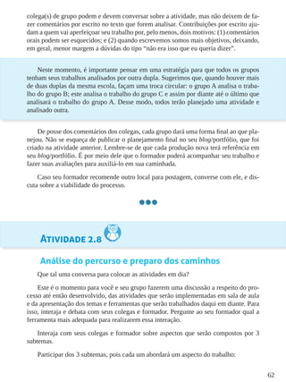 62
colega(s) de grupo podem e devem conversar sobre a atividade, mas não deixem de fa-
zer comentários por escrito no texto que forem analisar. Contribuições por escrito aju-
dam a quem vai aperfeiçoar seu trabalho por, pelo menos, dois motivos: (1) comentários
orais podem ser esquecidos; e (2) quando escrevemos somos mais objetivos, deixando,
em geral, menor margem a dúvidas do tipo “não era isso que eu queria dizer”.
Neste momento, é importante pensar em uma estratégia para que todos os grupos
tenham seus trabalhos analisados por outra dupla. Sugerimos que, quando houver mais
de duas duplas da mesma escola, façam uma troca circular: o grupo A analisa o traba-
lho do grupo B; este analisa o trabalho do grupo C e assim por diante até o último que
analisará o trabalho do grupo A. Desse modo, todos terão planejado uma atividade e
analisado outra.
De posse dos comentários dos colegas, cada grupo dará uma forma final ao que pla-
nejou. Não se esqueça de publicar o planejamento final no seu blog/portfólio, que foi
criado na atividade anterior. Lembre-se de que cada produção nova terá referência em
seu blog/portfólio. É por meio dele que o formador poderá acompanhar seu trabalho e
fazer suas avaliações para auxiliá-lo em sua caminhada.
Caso seu formador recomende outro local para postagem, converse com ele, e dis-
cuta sobre a viabilidade do processo.
Atividade 2.8
Análise do percurso e preparo dos caminhos
Que tal uma conversa para colocar as atividades em dia?
Este é o momento para você e seu grupo fazerem uma discussão a respeito do pro-
cesso até então desenvolvido, das atividades que serão implementadas em sala de aula
e da apresentação dos temas e ferramentas que serão trabalhados daqui em diante. Para
isso, interaja e debata com seus colegas e formador. Pergunte ao seu formador qual a
ferramenta mais adequada para realizarem essa interação.
Interaja com seus colegas e formador sobre aspectos que serão compostos por 3
subtemas.
Participar dos 3 subtemas, pois cada um abordará um aspecto do trabalho:
 