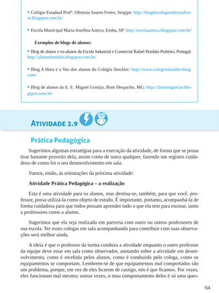 64
Atividade 2.9
Prática Pedagógica
Sugerimos algumas estratégias para a execução da atividade, de forma que se possa
tirar bastante proveito dela, assim como de outra qualquer, fazendo um registro cuida-
doso de como foi o seu desenvolvimento em sala.
Vamos, então, às orientações da próxima atividade:
Atividade Prática Pedagógica – a realização
Esta é uma atividade para os alunos, mas destina-se, também, para que você, pro-
fessor, possa utilizá-la como objeto de estudo. É importante, portanto, acompanhá-la de
forma cuidadosa para que todos possam aprender tudo o que ela tem para ensinar, tanto
a professores como a alunos.
Sugerimos que ela seja realizada em parceria com outro ou outros professores de
sua escola. Ter esses colegas em sala acompanhando para contribuir com suas observa-
ções será melhor ainda.
A ideia é que o professor da turma conduza a atividade enquanto o outro professor
da equipe deve estar em sala como observador, anotando sobre a atividade em desen-
volvimento, como é recebida pelos alunos, como é conduzida pelo colega, como os
equipamentos se comportam. Lembrem-se de que equipamentos mal comportados são
um problema, porque, em vez de eles ficarem de castigo, nós é que ficamos. Por vezes,
eles funcionam mal mesmo; outras vezes, o mau comportamento deles é só uma ques-
•	Colégio Estadual Profª. Ofenisia Soares Freire, Sergipe: http://blogdocolegioofensiafrei-
re.blogspot.com.br/
•	Escola Municipal Maria Josefina Azteca, Embu, SP: http://escolaazteca.blogspot.com.br/
Exemplos de blogs de alunos:
•	Blog de alunos e ex-alunos da Escola Industrial e Comercial Rafael Bordalo Pinheiro, Portugal:
http://alunosbordalo.blogspot.com.br/
•	Blog A Hora e a Vez dos alunos do Colégio Stockler: http://www.colegiostockler-blog.
com/
•	Blog de alunos da E. E. Miguel Gontijo, Bom Despacho, MG: http://3anomiguelao.blo-
gspot.com.br/
 
