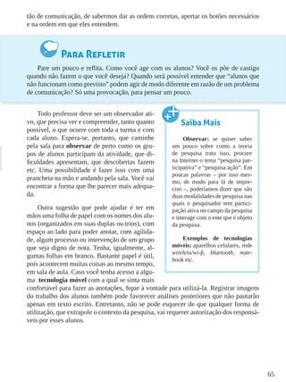 65
tão de comunicação, de sabermos dar as ordens corretas, apertar os botões necessários
e na ordem em que eles entendem.
Para Refletir
Pare um pouco e reflita. Como você age com os alunos? Você os põe de castigo
quando não fazem o que você deseja? Quando será possível entender que “alunos que
não funcionam como previsto” podem agir de modo diferente em razão de um problema
de comunicação? Só uma provocação, para pensar um pouco.
Todo professor deve ser um observador ati-
vo, que precisa ver e compreender, tanto quanto
possível, o que ocorre com toda a turma e com
cada aluno. Espera-se, portanto, que caminhe
pela sala para observar de perto como os gru-
pos de alunos participam da atividade, que di-
ficuldades apresentam, que descobertas fazem
etc. Uma possibilidade é fazer isso com uma
prancheta na mão e andando pela sala. Você vai
encontrar a forma que lhe parecer mais adequa-
da.
Outra sugestão que pode ajudar é ter em
mãos uma folha de papel com os nomes dos alu-
nos (organizados em suas duplas ou trios), com
espaço ao lado para poder anotar, com agilida-
de, algum processo ou intervenção de um grupo
que seja digno de nota. Tenha, igualmente, al-
gumas folhas em branco. Bastante papel é útil,
pois acontecem muitas coisas ao mesmo tempo,
em sala de aula. Caso você tenha acesso a algu-
ma tecnologia móvel com a qual se sinta mais
confortável para fazer as anotações, fique à vontade para utilizá-la. Registrar imagens
do trabalho dos alunos também pode favorecer análises posteriores que não pautarão
apenas em texto escrito. Entretanto, não se pode esquecer de que qualquer forma de
utilização, que extrapole o contexto da pesquisa, vai requerer autorização dos responsá-
veis por esses alunos.
Saiba Mais
Observar: se quiser saber
um pouco sobre como a teoria
de pesquisa trata isso, procure
na Internet o tema “pesquisa par-
ticipativa” e “pesquisa ação”. Em
poucas palavras – por isso mes-
mo, de modo para lá de impre-
ciso –, poderíamos dizer que são
duas modalidades de pesquisa nas
quais o pesquisador tem partici-
pação ativa no campo da pesquisa
e interage com o ente que é objeto
da pesquisa.
Exemplos de tecnologias
móveis: aparelhos celulares, rede
wireless/wi-fi, bluetooth, note-
book etc.
 