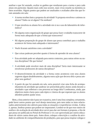 69
analisar o que foi anotado, avaliar os ganhos que resultaram para a turma e para cada
aluno em particular. Quanto mais cedo isso ocorrer, mais vivos estarão na memória os
fatos ocorridos. Alguns pontos que podem ser analisados e avaliados além dos que fo-
ram anotados em sala:
•	 A turma recebeu bem a proposta da atividade? A proposta envolveu e animou os
alunos? Todos ou só alguns? Ou nenhum?
•	 O que envolveu os alunos foi a atividade em si ou o uso do laboratório de infor-
mática?
•	 Há alguma outra organização do grupo que possa fazer o trabalho transcorrer de
forma mais adequada do que a forma que transcorreu?
•	 Há alguma preparação do grupo de alunos que possa contribuir para o trabalho
acontecer de forma mais adequada e interessante?
•	 Vocês ficaram satisfeitos com a atividade?
•	 Que coisas puderam perceber quanto à forma de aprender de seus alunos?
•	 Esta atividade pode ser adaptada para outros contextos, para outras séries ou ou-
tras disciplinas? De que forma?
•	 A atividade pode envolver mais de uma disciplina? Seria mais interessante se
envolvesse professores de outras disciplinas?
•	 O desenvolvimento da atividade e a forma como aconteceu com seus alunos
sugerem algum desdobramento, alguma outra ação que decorra dela e possa am-
pliar seus ganhos?
•	 A partir do que foi anotado em sala, seria possível criar uma ficha de acompa-
nhamento da atividade que pudesse ser preenchida pelos alunos ainda durante a
atividade e que refletisse o seu processo ao longo dela? Lembramos, ainda, que
objetivos muito claros para cada tópico e clareza do que esperam que os alunos
abordem podem ajudar nisso.
Bem, a lista anterior não é para ser exaustiva, nem é uma lista completa; certamente,
pode haver outros pontos que você deseje mencionar, pois nem todos os itens relacio-
nados anteriormente são cabíveis para todas as situações e experiências vividas. A ideia
é, apenas, lembrar pontos que podem ser importantes. Lembre-se de que esse roteiro de
análise e de avaliação da atividade deve servir para dar um formato à proposta, a fim de
que possa ser publicada no Portal do Professor e vir a ser aproveitada por outros educa-
dores de vários cantos deste país. Antes disso, coloque a descrição e a análise da ativi-
dade no ambiente de compartilhamento de produções, para que possa inspirar colegas e
 