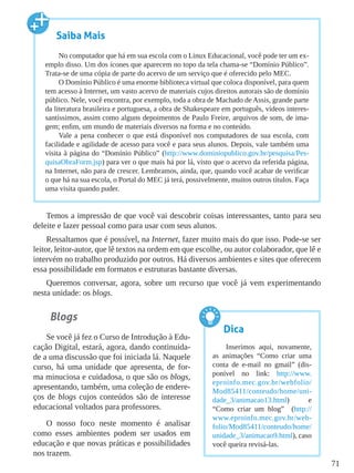 71
Temos a impressão de que você vai descobrir coisas interessantes, tanto para seu
deleite e lazer pessoal como para usar com seus alunos.
Ressaltamos que é possível, na Internet, fazer muito mais do que isso. Pode-se ser
leitor, leitor-autor, que lê textos na ordem em que escolhe, ou autor colaborador, que lê e
intervém no trabalho produzido por outros. Há diversos ambientes e sites que oferecem
essa possibilidade em formatos e estruturas bastante diversas.
Queremos conversar, agora, sobre um recurso que você já vem experimentando
nesta unidade: os blogs.
Blogs
Se você já fez o Curso de Introdução à Edu-
cação Digital, estará, agora, dando continuida-
de a uma discussão que foi iniciada lá. Naquele
curso, há uma unidade que apresenta, de for-
ma minuciosa e cuidadosa, o que são os blogs,
apresentando, também, uma coleção de endere-
ços de blogs cujos conteúdos são de interesse
educacional voltados para professores.
O nosso foco neste momento é analisar
como esses ambientes podem ser usados em
educação e que novas práticas e possibilidades
nos trazem.
Saiba Mais
No computador que há em sua escola com o Linux Educacional, você pode ter um ex-
emplo disso. Um dos ícones que aparecem no topo da tela chama-se “Domínio Público”.
Trata-se de uma cópia de parte do acervo de um serviço que é oferecido pelo MEC.
O Domínio Público é uma enorme biblioteca virtual que coloca disponível, para quem
tem acesso à Internet, um vasto acervo de materiais cujos direitos autorais são de domínio
público. Nele, você encontra, por exemplo, toda a obra de Machado de Assis, grande parte
da literatura brasileira e portuguesa, a obra de Shakespeare em português, vídeos interes-
santíssimos, assim como alguns depoimentos de Paulo Freire, arquivos de som, de ima-
gem; enfim, um mundo de materiais diversos na forma e no conteúdo.
Vale a pena conhecer o que está disponível nos computadores de sua escola, com
facilidade e agilidade de acesso para você e para seus alunos. Depois, vale também uma
visita à página do “Domínio Público” (http://www.dominiopublico.gov.br/pesquisa/Pes-
quisaObraForm.jsp) para ver o que mais há por lá, visto que o acervo da referida página,
na Internet, não para de crescer. Lembramos, ainda, que, quando você acabar de verificar
o que há na sua escola, o Portal do MEC já terá, possivelmente, muitos outros títulos. Faça
uma visita quando puder.
Dica
Inserimos aqui, novamente,
as animações “Como criar uma
conta de e-mail no gmail” (dis-
ponível no link: http://www.
eproinfo.mec.gov.br/webfolio/
Mod85411/conteudo/home/uni-
dade_3/animacao13.html) e
“Como criar um blog” (http://
www.eproinfo.mec.gov.br/web-
folio/Mod85411/conteudo/home/
unidade_3/animacao9.html), caso
você queira revisá-las.
 