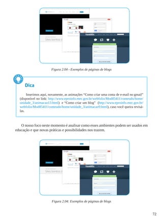 72
Figura 2.04 - Exemplos de páginas de blogs
O nosso foco neste momento é analisar como esses ambientes podem ser usados em
educação e que novas práticas e possibilidades nos trazem.
Figura 2.04: Exemplos de páginas de blogs
Dica
Inserimos aqui, novamente, as animações “Como criar uma conta de e-mail no gmail”
(disponível no link: http://www.eproinfo.mec.gov.br/webfolio/Mod85411/conteudo/home/
unidade_3/animacao13.html) e “Como criar um blog” (http://www.eproinfo.mec.gov.br/
webfolio/Mod85411/conteudo/home/unidade_3/animacao9.html), caso você queira revisá-
las.
 