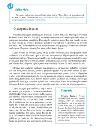 73
O blog nas Escolas
Trocando mensagens pelo blog, os alunos da 5ª série da Escola Municipal Professor
Edilson Duarte, de Cabo Frio (RJ), estão documentando tudo o que aprendem sobre os
ambientes naturais de sua cidade. Eles não são os únicos na escola a usar essa ferramen-
ta. Seus colegas da 7ª série, depois de estudar o tropicalismo e a literatura de protesto
dos anos 1960, fizeram poesias e as publicaram em uma página; a 8ª série está alimen-
tando outro blog com informações sobre poluição das águas.
Como recurso de aprendizagem, o blog ainda é novidade, mas a linguagem é bem
conhecida dos adolescentes, que o utilizam para publicar páginas pessoais, como os
tradicionais diários. “É uma maneira diferente de divulgar projetos ou concluí-los, com
a vantagem de permitir a interatividade”, afirma Rosália Lacerda, coordenadora do Pro-
jeto Amora do Colégio de Aplicação da Universidade Federal do Rio Grande do Sul.
Observe que os alunos publicam suas produções, por isso seus trabalhos escolares
não têm mais, como destino, apenas a gaveta do professor e uma nota ao final do perí-
odo; passam a ter valor social, uma vez que outras pessoas podem visitar o blog deles
e saber o que eles aprenderam. Se isso lhe parece, no entanto, pouco, os alunos podem,
com o blog, fazer ainda mais. Podem debater com os visitantes de seu blog sobre o que
puseram lá, interagir com eles a partir dos comentários feitos. Isso é completamente
diferente de tudo o que conhecíamos na maior parte das escolas até alguns anos atrás.
Como exceção que confirma a regra, havia
as escolas que seguiam o pensamento do fran-
cês Celestin Freinet e que sempre publicaram o
que fizeram, trocando seus conhecimentos com
outras escolas. Se, por um lado, esse conceito
não é exatamente novo em educação – o tra-
balho de Freinet tem início na década de 1920
do século passado – e nem tão desconhecido
assim, pois há escolas freinetianas por todo o
mundo ocidental; por outro, nunca foi tão fá-
cil e tão acessível essa possibilidade de tornar
pública a produção escolar. Antes também não
havia um ambiente que convidasse à interação
Saiba Mais
Para saber mais a respeitos dos blogs, leia a notícia “Blog: diário (de aprendizagem)
na rede” na Nova Escola on line: http://revistaescola.abril.com.br/lingua-portuguesa/prat-
ica-pedagogica/blog-diario-423586.shtml.
Glossário
Celestin Freinet: Freinet
(1896-1966) se inscreve, histori-
camente, entre os educadores
identificados com a corrente da
Escola Nova, que, nas primeiras
décadas do século XX, insurgiu-
se contra o ensino tradicionalista,
centrado no professor e na cultura
enciclopédica. Assim, propôs, em
seu lugar, uma educação ativa em
torno do aluno.
 