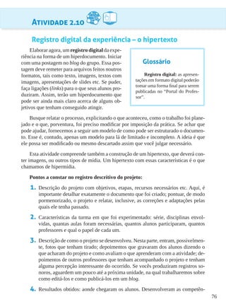 76
Atividade 2.10
Registro digital da experiência – o hipertexto
Elaborar agora, um registro digital da expe-
riência na forma de um hiperdocumento. Iniciar
com uma postagem no blog do grupo. Essa pos-
tagem deve remeter para arquivos feitos noutros
formatos, tais como texto, imagens, textos com
imagens, apresentações de slides etc. Se puder,
faça ligações (links) para o que seus alunos pro-
duziram. Assim, terão um hiperdocumento que
pode ser ainda mais claro acerca de alguns ob-
jetivos que tenham conseguido atingir.
Busque relatar o processo, explicitando o que aconteceu, como o trabalho foi plane-
jado e o que, porventura, foi preciso modificar por imposição da prática. Se achar que
pode ajudar, fornecemos a seguir um modelo de como pode ser estruturado o documen-
to. Esse é, contudo, apenas um modelo para lá de limitado e incompleto. A ideia é que
ele possa ser modificado ou mesmo descartado assim que você julgar necessário.
Esta atividade compreende também a construção de um hipertexto, que deverá con-
ter imagens, ou outros tipos de mídia. Um hipertexto com essas características é o que
chamamos de hipermídia.
Pontos a constar no registro descritivo do projeto:
1.	 Descrição do projeto com objetivos, etapas, recursos necessários etc. Aqui, é
importante detalhar exatamente o documento que foi criado; pontuar, de modo
pormenorizado, o projeto e relatar, inclusive, as correções e adaptações pelas
quais ele tenha passado.
2.	 Características da turma em que foi experimentado: série, disciplinas envol-
vidas, quantas aulas foram necessárias, quantos alunos participaram, quantos
professores e qual o papel de cada um.
3.	 Descrição de como o projeto se desenvolveu. Nesta parte, entram, possivelmen-
te, fotos que tenham tirado; depoimentos que gravaram dos alunos dizendo o
que acharam do projeto e como avaliam o que aprenderam com a atividade; de-
poimentos de outros professores que tenham acompanhado o projeto e tenham
alguma percepção interessante do ocorrido. Se vocês produziram registros so-
noros, aguardem um pouco até a próxima unidade, na qual trabalharemos sobre
como editá-los e como publicá-los em um blog.
4.	 Resultados obtidos: aonde chegaram os alunos. Desenvolveram as competên-
Glossário
Registro digital: as apresen-
tações em formato digital poderão
tomar uma forma final para serem
publicadas no “Portal do Profes-
sor”.
 