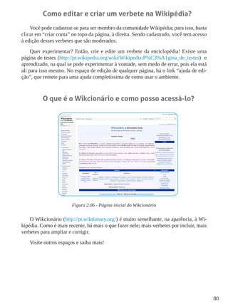 80
Como editar e criar um verbete na Wikipédia?
Você pode cadastrar-se para ser membro da comunidade Wikipédia; para isso, basta
clicar em “criar conta” no topo da página, à direita. Sendo cadastrado, você tem acesso
à edição desses verbetes que são moderados.
Quer experimentar? Então, crie e edite um verbete da enciclopédia! Existe uma
página de testes (http://pt.wikipedia.org/wiki/Wikipedia:P%C3%A1gina_de_testes) e
aprendizado, na qual se pode experimentar à vontade, sem medo de errar, pois ela está
ali para isso mesmo. No espaço de edição de qualquer página, há o link “ajuda de edi-
ção”, que remete para uma ajuda completíssima de como usar o ambiente.
O que é o Wikcionário e como posso acessá-lo?
Figura 2.06 - Página inicial do Wikcionário
O Wikcionário (http://pt.wiktionary.org/) é muito semelhante, na aparência, à Wi-
kipédia. Como é mais recente, há mais o que fazer nele; mais verbetes por incluir, mais
verbetes para ampliar e corrigir.
Visite outros espaços e saiba mais!
 