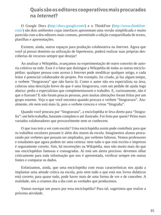 81
Quaissãooseditorescooperativosmaisprocurados
na Internet?
O Google Docs (http://docs.google.com/) e o ThinkFree (http://www.thinkfree.
com/) são dois ambientes cujas interfaces apresentam uma versão simplificada e muito
parecida com a dos editores mais comuns, permitindo a edição compartilhada de textos,
planilhas e apresentações.
Existem, ainda, outros espaços para produção colaborativa na Internet. Agora que
você já possui domínio na utilização de hipertextos, poderá realizar suas próprias des-
cobertas de recursos sempre que desejar!
Ao analisar a Wikipédia, avançamos na experimentação de outro conceito de auto-
ria coletiva na rede. Esse é o fator que distingue a Wikipédia de todas as outras enciclo-
pédias: qualquer pessoa com acesso à Internet pode modificar qualquer artigo, e cada
leitor é potencial colaborador do projeto. Por exemplo, foi criado, já faz algum tempo,
o verbete “litogravura” que não havia lá. Como o autor não era especialista na área,
colocou uma descrição breve do que é uma litogravura, com um pedido de ajuda logo
abaixo: pedia a especialistas que complementassem o trabalho. E, curiosamente, não é
que o fizeram? E não foram poucas pessoas, pois muitas alterações foram feitas por um
grupo enorme. Veja o que você encontra quando procura o verbete “litogravura”. Atu-
almente, ele nem está mais lá, pois o verbete cresceu e virou “litografia”.
Quando você procura por “litogravura”, a enciclopédia te leva direto para “litogra-
fia”: um belo trabalho, bastante completo e até ilustrado. Foi feito por quem? Pelos mais
variados colaboradores que provavelmente nem se conhecem.
O que isso tem a ver com escola? Uma enciclopédia assim pode contribuir para que
os trabalhos escolares possam ir além dos muros da escola. Imaginemos alunos procu-
rando por verbetes que possam ser ampliados, por verbetes faltosos. Vemos professores
e estudantes que agora podem ter uma certeza: nem tudo o que está escrito e impresso
é seguramente correto. Sim, há incorreções na Wikipédia, mas não muito mais do que
nas enciclopédias famosas e consagradas. Aí está um alerta precioso: devemos olhar
criticamente para toda informação que nos é apresentada, verificar sempre em outras
fontes e comparar os dados.
Enfatizamos, ainda, que uma enciclopédia com essas características nos ajuda a
implantar uma atitude crítica na escola, pois nem tudo o que está nos livros didáticos
está correto; para quase tudo, pode haver mais de uma forma de ver e de conceber. A
realidade, nós a criamos dia a dia com as verdades que produzimos.
Vamos navegar um pouco por essa enciclopédia? Para tal, sugerimos que realize a
próxima atividade.
 