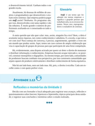 84
o desenvolvimento inicial. Ganham todos e em
grande escala.
Atualmente, há dezenas de milhões de usu-
ários e programadores que desenvolvem e ava-
liam esses sistemas. Que empresa poderia pagar
um staff assim? Nenhuma. Os programas são,
por isso, desenvolvidos com tanta rapidez e são
tão robustos. É muito grande o número de pro-
fissionais avaliando-os e consertando-os todo o
tempo.
A outra questão que não quer calar: mas, assim, ninguém fica rico? Bem, a ideia é
acumular outras riquezas, tais como conhecimento e sabedoria. E a escola, o que tem a
ver com isso? Para começo de conversa, é preciso, urgentemente, aprender a viver em
um mundo que produz assim. Aqui, temos um caso curioso de ampla colaboração que
visa à capacitação de grupos de pessoas para que participem de uma feroz competição.
Há, evidentemente, uma disputa acirrada por quem vai deter o direito de manusear
e distribuir informação e conhecimento. Empresas buscam ocupar mercado e, se possí-
vel, construir monopólios e oligopólios.Ao mesmo tempo, por outro lado, comunidades
de produtores buscam combater essa perspectiva, por isso constroem comunidades que
sejam capazes de produzir coletivamente e distribuir conhecimento de forma equitativa.
Não há um lado bom, nem um lado mau. Há, pois, o direito à escolha. Cada um es-
colhe como e com quem prefere viver.
Atividade 2.13
Reflexões e memórias da Unidade 2
Decida com seu formador o local adequado para registrar seus avanços, reflexões e
questionamentos sobre Internet, hipertexto e hipermídia, tópicos principais desta unida-
de; e registrar suas conclusões e memórias sobre o estudo realizado.
Glossário
Staff: é um termo que foi
adotado em muitas empresas e
significa o grupode pessoas que
trabalham nela, ou os recursos hu-
manos. Nesse caso, osprograma-
dores e avaliadores de sistemas.
 