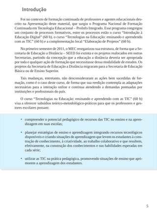 5
Introdução
Foi no contexto de formação continuada de professores e agentes educacionais des-
crito na Apresentação deste material, que surgiu o Programa Nacional de Formação
Continuada em Tecnologia Educacional – ProInfo Integrado. Esse programa congregou
um conjunto de processos formativos, entre os processos estão o curso “Introdução à
Educação Digital” (60 h), o curso “Tecnologias na Educação: ensinando e aprendendo
com as TIC” (60 h) e a complementação local “Elaboração de Projetos” (60 h).
No primeiro semestre de 2011, o MEC reorganizou sua estrutura, de forma que a Se-
cretaria de Educação a Distância – SEED foi extinta e os projetos realocados em outras
Secretarias, partindo da concepção que a educação a distância deveria ser apropriada
por toda e qualquer ação de formação que necessitasse dessa modalidade de estudos. Os
projetos da Secretaria de Educação a Distância migraram para a Secretaria de Educação
Básica ou de Ensino Superior.
Tais mudanças, entretanto, não desconsideraram as ações bem sucedidas de for-
mação, como é o caso deste curso, de forma que sua reedição contempla as adaptações
necessárias para a interação online e continua atendendo a demandas pontuadas por
instituições e profissionais do país.
O curso “Tecnologias na Educação: ensinando e aprendendo com as TIC” (60 h)
visa a oferecer subsídios teórico-metodológico-práticos para que os professores e ges-
tores escolares possam:
•	 compreender o potencial pedagógico de recursos das TIC no ensino e na apren-
dizagem em suas escolas;
•	 planejar estratégias de ensino e aprendizagem integrando recursos tecnológicos
disponíveis e criando situações de aprendizagem que levem os estudantes à cons-
trução de conhecimento, à criatividade, ao trabalho colaborativo e que resultem,
efetivamente, na construção dos conhecimentos e nas habilidades esperadas em
cada série;
•	 utilizar as TIC na prática pedagógica, promovendo situações de ensino que apri-
morem a aprendizagem dos estudantes.
 