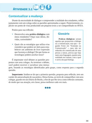 88
Atividade 3.1
Contextualizar a mudança
Diante da necessidade de dialogar e compreender a realidade dos estudantes, reflita
juntamente com um colega sobre as questões apresentadas a seguir. Posteriormente, ex-
plicite seu ponto de vista produzindo um pequeno texto a ser compartilhado no AVEA.
Pontos para sua reflexão:
•	 Desenvolvo uma prática dialógica com
meus estudantes? Ouço suas ideias, dú-
vidas, curiosidades?
•	 Quais são as estratégias que utilizo e/ou
considero que podem ser úteis para esta-
belecer um ambiente de livre expressão
que favoreça o diálogo? De que forma as
tecnologias podem auxiliar nisso?
É importante você debater as questões pro-
postas com seus colegas. Ao terminar o debate,
você poderá escrever e socializar uma mensa-
gem, listando as estratégias identificadas pelo grupo, como resposta para a segunda
questão.
Importante: lembre-se de que a primeira questão, proposta para reflexão, tem um
caráter de autoavaliação de sua prática. Dessa forma, ao invés de compartilhar com seus
colegas, guarde em seu Diário de Bordo, a fim de que lhe sirva como reflexão constante,
de modo que sua atuação, em classe, possa melhorar cada vez mais.
Glossário
Práticas dialógicas: seriam
aquelas que promovem o diálogo
ou a comunicação, esta que – se-
gundo Freire em “Extensão ou
Comunicação” –, para não ser
reduzida em comunicado de uma
pessoa a outras, precisa que haja
tanto uma linguagem, quanto uma
realidade em comum, com a qual
e acerca da qual dialoga.
 