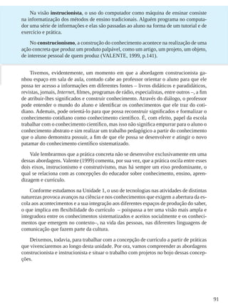 91
Na visão instrucionista, o uso do computador como máquina de ensinar consiste
na informatização dos métodos de ensino tradicionais. Alguém programa no computa-
dor uma série de informações e elas são passadas ao aluno na forma de um tutorial e de
exercício e prática.
No construcionismo, a construção do conhecimento acontece na realização de uma
ação concreta que produz um produto palpável, como um artigo, um projeto, um objeto,
de interesse pessoal de quem produz (VALENTE, 1999, p.141).
Tivemos, evidentemente, um momento em que a abordagem construcionista ga-
nhou espaço em sala de aula, contudo cabe ao professor orientar o aluno para que ele
possa ter acesso a informações em diferentes fontes – livros didáticos e paradidáticos,
revistas, jornais, Internet, filmes, programas de rádio, especialistas, entre outros –, a fim
de atribuir-lhes significados e construir conhecimento. Através do diálogo, o professor
pode entender o mundo do aluno e identificar os conhecimentos que ele traz do coti-
diano. Ademais, pode orientá-lo para que possa reconstruir significados e formalizar o
conhecimento cotidiano como conhecimento científico. É, com efeito, papel da escola
trabalhar com o conhecimento científico, mas isso não significa empurrar para o aluno o
conhecimento abstrato e sim realizar um trabalho pedagógico a partir do conhecimento
que o aluno demonstra possuir, a fim de que ele possa se desenvolver e atingir o novo
patamar do conhecimento científico sistematizado.
Vale lembrarmos que a prática concreta não se desenvolve exclusivamente em uma
dessas abordagens. Valente (1999) comenta, por sua vez, que a prática oscila entre esses
dois eixos, instrucionismo e construtivismo, mas há sempre um eixo predominante, o
qual se relaciona com as concepções do educador sobre conhecimento, ensino, apren-
dizagem e currículo.
Conforme estudamos na Unidade 1, o uso de tecnologias nas atividades de distintas
naturezas provoca avanços na ciência e nos conhecimentos que exigem a abertura da es-
cola aos acontecimentos e a sua integração aos diferentes espaços de produção do saber,
o que implica em flexibilidade do currículo – poispassa a ter uma visão mais ampla e
integradora entre os conhecimentos sistematizados e aceitos socialmente e os conheci-
mentos que emergem no contexto–, na vida das pessoas, nas diferentes linguagens de
comunicação que fazem parte da cultura.
Deixemos, todavia, para trabalhar com a concepção de currículo a partir de práticas
que vivenciaremos ao longo desta unidade. Por ora, vamos compreender as abordagens
construcionista e instrucionista e situar o trabalho com projetos no bojo dessas concep-
ções.
 