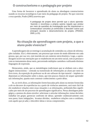 92
O construcionismo e a pedagogia por projeto
Uma forma de favorecer o aprendizado do aluno na abordagem construcionista
usando os recursos tecnológicos é por meio da pedagogia de projeto. No que concerne
a essa questão, Prado (2005) assevera que
A pedagogia de projeto deve permitir que o aluno aprenda-
-fazendo e reconheça a própria autoria naquilo que produz
por meio de questões de investigação que lhe impulsionam a
contextualizar conceitos já conhecidos e descobrir outros que
emergem durante o desenvolvimento do projeto. (PRADO,
2005, p.15).
Na situação de aprendizagem com projeto, o que o
aluno pode vivenciar?
A aprendizagem não se restringe à acumulação de conteúdos ou a doses de informa-
ções isoladas. Ela é, efetivamente, um processo que ocorre de modo diferente em cada
pessoa, que, por sua vez, está inserida em um contexto sócio-histórico. Logo, a apren-
dizagem ocorre nas interações que se estabelecem em um meio social, com as pessoas e
com os instrumentos desse meio, percorrendo múltiplos caminhos e utilizando distintas
linguagens de expressão.
Destacamos, ainda, que as metodologias tradicionais que se alinham com a abor-
dagem instrucionista – centrada na transmissão de informações ao aluno por meio do
livro texto, da exposição do professor ou de um software do tipo tutorial – impõem ou
depositam as informações sobre o aluno, que tem poucas chances de sequer apreender
tais informações, quanto mais construir conhecimento a partir delas.
Se, ao invés disso, as informações forem buscadas pelo aluno ou mesmo fornecidas
a ele no decorrer de experiências ou a partir de vivências anteriores, será mais fácil de
ele estabelecer relações entre essas situações e as informações, atribuindo-lhes signifi-
cados por meio de um processo de aprendizagem significativa. Nessa abordagem peda-
gógica, a postura do aluno envolve: selecionar e articular informações; tomar decisões;
trabalhar em grupo; gerenciar confronto de ideias; aprender colaborativamente com
seus pares; fazer indagações; levantar dúvidas; estabelecer relações com o cotidiano,
com aquilo que já sabe; e descobrir ideias e novas compreensões.
 