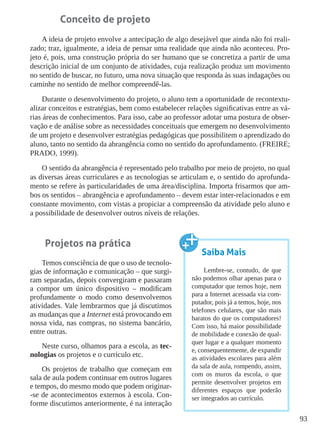 93
Conceito de projeto
A ideia de projeto envolve a antecipação de algo desejável que ainda não foi reali-
zado; traz, igualmente, a ideia de pensar uma realidade que ainda não aconteceu. Pro-
jeto é, pois, uma construção própria do ser humano que se concretiza a partir de uma
descrição inicial de um conjunto de atividades, cuja realização produz um movimento
no sentido de buscar, no futuro, uma nova situação que responda às suas indagações ou
caminhe no sentido de melhor compreendê-las.
Durante o desenvolvimento do projeto, o aluno tem a oportunidade de recontextu-
alizar conceitos e estratégias, bem como estabelecer relações significativas entre as vá-
rias áreas de conhecimentos. Para isso, cabe ao professor adotar uma postura de obser-
vação e de análise sobre as necessidades conceituais que emergem no desenvolvimento
de um projeto e desenvolver estratégias pedagógicas que possibilitem o aprendizado do
aluno, tanto no sentido da abrangência como no sentido do aprofundamento. (FREIRE;
PRADO, 1999).
O sentido da abrangência é representado pelo trabalho por meio de projeto, no qual
as diversas áreas curriculares e as tecnologias se articulam e, o sentido do aprofunda-
mento se refere às particularidades de uma área/disciplina. Importa frisarmos que am-
bos os sentidos – abrangência e aprofundamento – devem estar inter-relacionados e em
constante movimento, com vistas a propiciar a compreensão da atividade pelo aluno e
a possibilidade de desenvolver outros níveis de relações.
Projetos na prática
Temos consciência de que o uso de tecnolo-
gias de informação e comunicação – que surgi-
ram separadas, depois convergiram e passaram
a compor um único dispositivo – modificam
profundamente o modo como desenvolvemos
atividades. Vale lembrarmos que já discutimos
as mudanças que a Internet está provocando em
nossa vida, nas compras, no sistema bancário,
entre outras.
Neste curso, olhamos para a escola, as tec-
nologias os projetos e o currículo etc.
Os projetos de trabalho que começam em
sala de aula podem continuar em outros lugares
e tempos, do mesmo modo que podem originar-
-se de acontecimentos externos à escola. Con-
forme discutimos anteriormente, é na interação
Saiba Mais
Lembre-se, contudo, de que
não podemos olhar apenas para o
computador que temos hoje, nem
para a Internet acessada via com-
putador, pois já a temos, hoje, nos
telefones celulares, que são mais
baratos do que os computadores!
Com isso, há maior possibilidade
de mobilidade e conexão de qual-
quer lugar e a qualquer momento
e, consequentemente, de expandir
as atividades escolares para além
da sala de aula, rompendo, assim,
com os muros da escola, o que
permite desenvolver projetos em
diferentes espaços que poderão
ser integrados ao currículo.
 