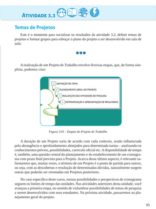 95
Atividade 3.3
Temas de Projetos
Este é o momento para socializar os resultados da atividade 3.2, definir temas de
projetos e formar grupos para esboçar o plano do projeto a ser desenvolvido em sala de
aula.
A realização de um Projeto de Trabalho envolve diversas etapas, que, de forma sim-
plista, podemos citar:
Figura 3.01 - Etapas do Projeto de Trabalho
A duração de um Projeto varia de acordo com cada contexto, sendo influenciada
pela abrangência e aprofundamento almejados para determinada turma – analisando-se
conhecimentos prévios, possibilidades, currículo oficial etc.Adisponibilidade de tempo
é, também, uma questão central do planejamento e do estabelecimento de um cronogra-
ma com prazo final previsto para o Projeto. Acerca desse último aspecto, é relevante sa-
lientarmos que, muitas vezes, o término de um Projeto é o ponto de partida para outros;
ou seja, com as descobertas e resolução de determinadas dúvidas, naturalmente surgem
outras que poderão ser retomadas em Projetos posteriores.
No caso específico deste curso, nossas possibilidades e perspectivas de cronograma
seguem os limites de tempo das unidades. Nas atividades anteriores desta unidade, você
avançou a primeira etapa, no sentido de vislumbrar possibilidades de temas de pesquisa
a serem desenvolvidos com seus estudantes. Na próxima atividade, passaremos ao pla-
nejamento geral do projeto.
 