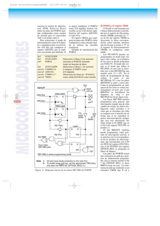 conectar la tensión de alimenta-
ción (POR: Power-on Reset)
todos los pines del PORTA que-
dan configurados corno canales
de entrada para el convertidor
A/D y son leídas como 0.
Para seleccionar el modo de
funcionamiento como E/S digita-
les o analógicas para el converti-
dor A/D hay que configurar el
registro ADCON1 que se expli-
cará con detalle más adelante. Si
se quiere configurar el PORTA
como E/S digitales bastará con
escribir en los 4 bit menos signi-
ficativos del registro ADCON1
el valor 011x.
El registro TRISA que confi-
gura los pines deL PORTA, debe
configurarse como entrada cuan-
do se utilizan las entradas
analógicas.
Ejemplo de inicialización del
PORTA
EL PORTB y el registro TRISB
El PortB es está formado por
8 líneas bidireccionales controla-
das por el registro de direcciona-
miento TRISB, poniendo un "1"
en un bit del registro TRISB se
direcciona la línea correspon-
diente como entrada, mientras
que los bit que se ponen a "0" en
el registro de direccionamiento
TRISB, se configuran como
salida.
Los PIC16F87X pueden ser
programados en modo bajo vol-
taje o alto voltaje, en el primero
de los casos se puede programar
con VDD=5V. El modo alto vol-
taje es el modo que utiliza el
PIC16F84, en este caso se intro-
duce por el pin MCLR#Vpp una
tensión entre 12 y 14V. En el
modo de programación de bajo
voltaje se pone el pin
MCLR#Vpp 5V y por los pines
RB3/PGM se pone a nivel alto.
Como la programación en cual-
quiera de los casos se realiza sin-
cronaménte en serie, por el pin
RB6/PGC se introducen los
impulsos de reloj y por
RB7/PGD los bit de datos serie.
Las líneas RB7-RB4 pueden
programarse para generar una
interrupción cuando una de ellas
cambia de estado. Se deben con-
figurarse como entradas y el
valor que se introduce por ellas
se compara con el anterior de tal
forma que si no coinciden se
genere una interrupción, siempre
que esta esté autorizada. De
todas forma el bit RBIF, que es
el bit 0 del registro INTCON, se
pondrá a 1.
El pin RB0/INT también
puede programarse como peti-
ción de interrupción externa, si
se autoriza con el correspondien-
te bit de permiso de ininterrup-
ción, que corresponde con el bit
(4) INTE del registro INTCON y
con el bit INTEDG del registro
OPTION_REG se programa el
flanco de disparo.
Los pines del PORTB tienen
una resistencia de pull-up a posi-
tivo de alimentación programa-
ble, esta se conecta cuando el bit
7 del OPTION REG, es decir
RBPU# tiene un cero. La resis-
tencia de pull-up realmente es un
transistor CMOS tipo P, tal y
MICROCONTROLADORES
60RESISTOR
bcf STATUS,RP0
bcf STATUS,RP1 ;Selecciona el Banco 0 de memoria
clrf PORTA ;inicializa el PORTB, borrando
;todas las basculas de datos
bsf STATUS,RP0 ;Selecciona el Banco 1 de memoria
movlw b’00000110’ ;Configura el PORTA como
movwf ADCON1 ;E/S digitales
movlw b’00001111’ ;Direcciona las líneas de– RA0-RA3
movwf TRISA ;como salida RA4-RAS como entrada
Figura 4.- Diagrama interno de las líneas RB7-RB4 del PORTB
Curso microcontroladoresPAGS 21/1/04 10:14 Página 60
 