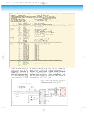 realizar un sencillo ejercicio que
consiste en la lectura de unos
interruptores conectados al
PORTA y la representación de
dicho valor binario en hexadeci-
mal sobre un display de 7 seg-
mentos conectado en el PORTB.
El circuito de aplicación es el
que se muestra en la Figura 5. El
programa está diseñado para
aquellos que utilicen el bootloa-
der con el circuito que presenta-
mos en el número anterior o un
programador con el IC-PROG,
tal y como está es valido para
los primeros y si se quitan los ";",
se puede cargarse directamente
utilizando cualquiera de los
demás programadores, estas
líneas las hemos marcado en
azul.
;**********************************************************************************
; Programa Display.asm Fecha : 27- Enero-2003
; Este programa lee el estado de cuatro interruptores conectados al PORTA <RA3:RA0>
; y representa sobre un display conectado al PORTB, el valor hexadecimal correspondiente
; Revisión 0.0 Programa para PIC16F87X
; Velocidad del Reloj: 4 MHz Reloj Instrucción: 1 MHz = 1 uS
; Perro Guardián :deshabilitado Tipo de Reloj : XT
; Protección del código : OFF
;**********************************************************************************
List p=16F876 ;Tipo de procesador
include "P16F876.INC" ;Definiciones de registros internos
;__config _CP_OFF & _DEBUG_OFF & _WRT_ENABLE_ON & _CPD_OFF & _LVP_OFF & _XT_OSC & _WDT_OFF
; org 0x00 ;Vector de Reset
; goto Inicio
org 0x05
INICIO clrf PORTB ;Borra los latch de salida
bsf STATUS,RP0 ;Selecciona banco 1
clrf TRISB ;Puerta B se configura como salida
movlw b'00000110' ;Configura PORTA como E/S Digitales
movwf ADCON1
movlw b'00001111' ;Configura RA3:RA0 como entradas
movwf TRISA
bcf STATUS,RP0 ;Selecciona banco 0
BUCLE movf PORTA,W
andlw b'00001111' ;Lee el código de RA0-RA3
call Tabla ;Convierte a 7 segmentos
movwf PORTB ;Visualiza sobre el display
goto BUCLE
;**********************************************************************************
Tabla: addwf PCL,F ;Desplazamiento sobre la tabla
retlw b'00111111' ;Dígito 0
retlw b'00000110' ;Dígito 1
retlw b'01011011' ;Dígito 2
retlw b'01001111' ;Dígito 3
retlw b'01100110' ;Dígito 4
retlw b'01101101' ;Dígito 5
retlw b'01111101' ;Dígito 6
retlw b'00000111' ;Dígito 7
retlw b'01111111' ;Dígito 8
retlw b'01100111' ;Dígito 9
retlw b'01110111' ;Dígito A
retlw b'01111100' ;Dígito b
retlw b'00111001' ;Dígito C
retlw b'01011110' ;Dígito d
retlw b'01111001' ;Dígito E
retlw b'01110001' ;Dígito F
;**********************************************************************************
ORG 0x1F00
bcf PCLATH,4
bcf PCLATH,3 ;Selecciona la página 0
goto INICIO
end
Vcc= 5V
MCLR
RA0
RA1
RA2
RA3
RA4
RA5
RA0
RA1
RA2
RA3
Vss
OSC1
OSC2/CKOUT
RC0
RC1
RC2
RC3
RB7
RB6
RB5
RB4
RB3
RB2
RB1
RB0
VDD
VSS
RC7
RC6
RC5
RC4
Reset
R1
10K
R2 100
R3
10K
R4
10K
R5
10K
R6
10K
R7 300
R8 300
R9 300
R10 300
R11 300
R12 300
a
b
c
d
e
a
b
c
d
e
f
g
f
g
R13 300
Vcc=5V
C1 27 pF
C2 27 pF
XT 4Mhz
Figura 5.- Circuito de aplicación del programa
Display.asm utilizando el PIC 16F876.
Curso microcontroladoresPAGS 21/1/04 10:14 Página 63
 