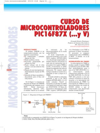 MODULO TIMER0
El módulo TIMER0 es un
temporizador/contador con las
siguientes características:
q El temporizador / contador
dispone de 8 bits
q Puede escribirse y leerse
q Preescaler programable por
software de 8 bits
q Puede trabajar con el reloj
interno o con una señal de reloj
externa
q Dispone de una interrupción por
desbordamiento al pasar de FFh
a 00h
q Selección de flanco ascendente o
descendente para el flaco del
reloj externo
En la Figura 1 se muestra un
diagrama de bloques del TIMER0
y el preescaler que comparte con el
WDT. Puede encontrarse
información adicional sobre
el módulo Timer0 en el manual
de referencia de los
microcontroladores de la escala
media (DS33023).
El modo temporizador se
selecciona poniendo a cero el bit
T0CS (registro OPTION_REG
<5>). En el modo temporizador, el
módulo Timer0 se incremento en
cada ciclo de instrucción (sin el
preescaler). Si el registro TMR0 se
escribe, el incremento se inhibe
durante los siguientes dos ciclos de
instrucción. EL usuario puede
trabajar teniendo en cuenta esto y
ajustando el valor a cargar en el
TMR0.
El modo contador se selecciona
poniendo a uno el bit T0CS
(registro OPTION_REG <5>). El
modo contador, Timer0 se
incremento en cada flaco de subida
o de bajada de la señal que le llega
por RA4/TOCK1. El flanco de
incremento se determina por el bit
T0SE (registro OPTION_REG
<4>). Poniéndose a cero T0SE se
selecciona el flanco ascendente.
El preescaler se comparte
exclusivamente entre el TIMER0 y
el WDT. Y además no es de
lectura/escritura.
INTERRUPCIÓN DEL TIMER0
La interrupción de TMR0 se
produce cuando el registro TMR0
se desborda al pasar de FFh a 00h.
Este desbordamiento pone a
uno el bit T0IF (INTCON<2>).
La ininterrupción puede
enmascararse poniendo a cero el
bit T0IE (INTCON <5>). EL bit
T0IF debe ponerse a cero por
software al finalizar la rutina de
atención a la interrupción del
desbordamiento de TMR0. La
interrupción de TMR0 no saca al
microcontrolador del estado de
SLEEP, debido a que el
temporizador está desactivado
durante el modo SLEEP
CURSO DE
MICROCONTROLADORES
PIC16F87X (...y V)
CURSO DE
MICROCONTROLADORES
PIC16F87X (...y V)
Fernando Remiro Domínguez
Profesor de Sistemas Electrónicos
IES. Juan de la Cierva
www.terra.es/personal/fremiro
Foosc/4
Bus de datos
El bit T0IF se
pone a 1 si hay
overflow
T0SE
RA4/T0CKI
pin
Sincronización
con el reloj
interno
TMR0
8
0
1
1
0
T0CS
Preescaler
Programable
PS2,PS1,PS0 PSA
3
PSout
PSout
(Retardo de 2 ciclos)
MICROCONTROLADORES
52RESISTOR
Figura 1.- Diagrama de bloques del TIMER 0
Notas:
1. El preescaler es compartido con el WDT (En la Figura 2 se puede ver un diagrama de bloques detallado
2. TOCS, TOSE, PSA, PS2:PS0 (OPTION_REG<5:0>)
Curso microcontroladoresPAGS 29/4/03 10:38 Página 52
 