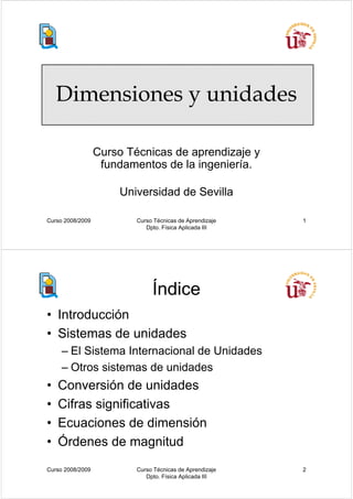 Dimensiones y unidades

                  Curso Técnicas de aprendizaje y
                   fundamentos de la ingeniería.

                      Universidad de Sevilla

Curso 2008/2009           Curso Técnicas de Aprendizaje   1
                             Dpto. Física Aplicada III




                               Índice
• Introducción
• Sistemas de unidades
     – El Sistema Internacional de Unidades
     – Otros sistemas de unidades
•   Conversión de unidades
•   Cifras significativas
•   Ecuaciones de dimensión
•   Órdenes de magnitud
Curso 2008/2009           Curso Técnicas de Aprendizaje   2
                             Dpto. Física Aplicada III
 