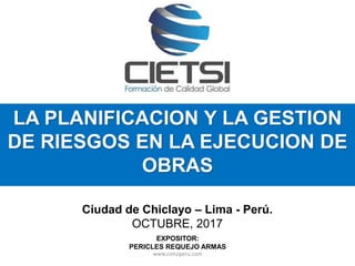 LA PLANIFICACION Y LA GESTION
DE RIESGOS EN LA EJECUCION DE
OBRAS
Ciudad de Chiclayo – Lima - Perú.
OCTUBRE, 2017
EXPOSITOR:
PERICLES REQUEJO ARMAS
www.cietsiperu.com
 