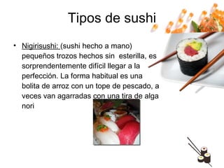Tipos de sushi Nigirisushi:  (sushi hecho a mano) pequeños trozos hechos sin  esterilla, es sorprendentemente difícil llegar a la perfección. La forma habitual es una bolita de arroz con un tope de pescado, a veces van agarradas con una tira de alga nori 