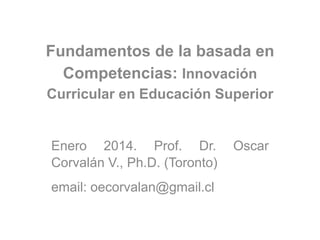 Fundamentos de la basada en
Competencias: Innovación
Curricular en Educación Superior
Enero 2014. Prof. Dr. Oscar
Corvalán V., Ph.D. (Toronto)
email: oecorvalan@gmail.cl
 