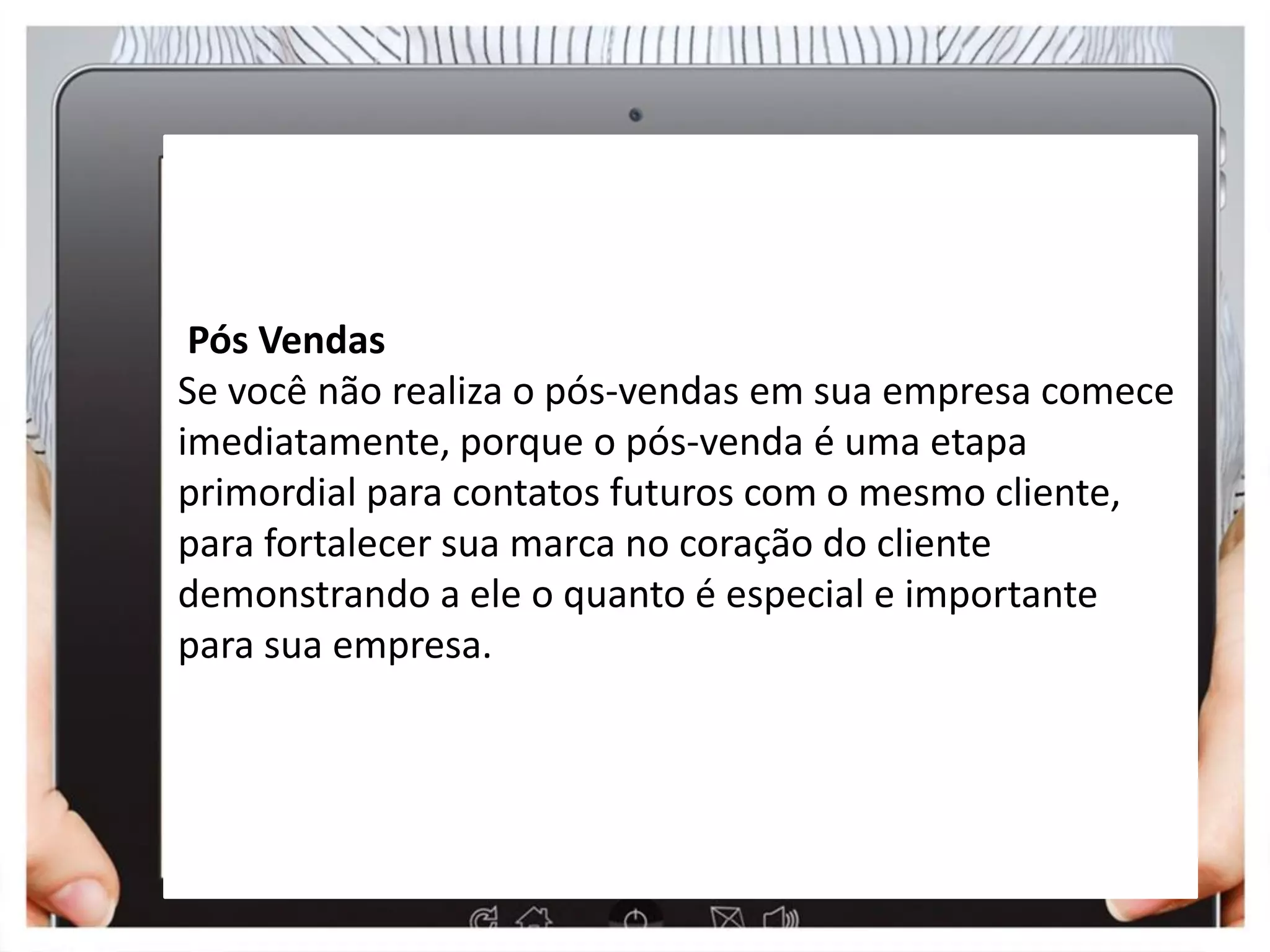 Pós Vendas
Se você não realiza o pós-vendas em sua empresa comece
imediatamente, porque o pós-venda é uma etapa
primordial para contatos futuros com o mesmo cliente,
para fortalecer sua marca no coração do cliente
demonstrando a ele o quanto é especial e importante
para sua empresa.
 