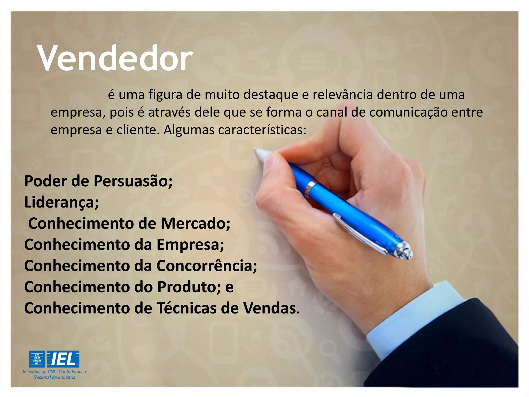 é uma figura de muito destaque e relevância dentro de uma
empresa, pois é através dele que se forma o canal de comunicação entre
empresa e cliente. Algumas características:
Poder de Persuasão;
Liderança;
Conhecimento de Mercado;
Conhecimento da Empresa;
Conhecimento da Concorrência;
Conhecimento do Produto; e
Conhecimento de Técnicas de Vendas.
Vendedor
 