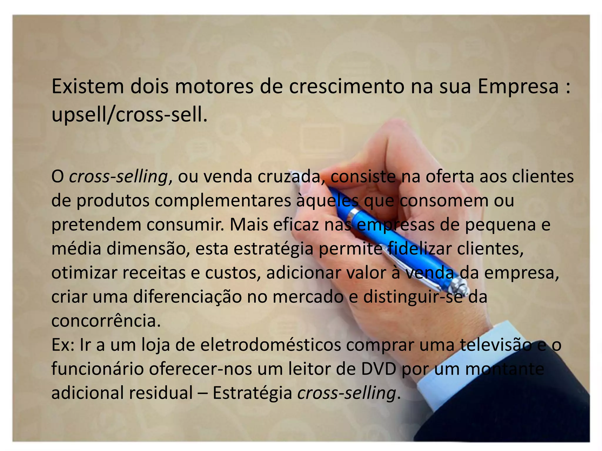 Existem dois motores de crescimento na sua Empresa :
upsell/cross-sell.
O cross-selling, ou venda cruzada, consiste na oferta aos clientes
de produtos complementares àqueles que consomem ou
pretendem consumir. Mais eficaz nas empresas de pequena e
média dimensão, esta estratégia permite fidelizar clientes,
otimizar receitas e custos, adicionar valor à venda da empresa,
criar uma diferenciação no mercado e distinguir-se da
concorrência.
Ex: Ir a um loja de eletrodomésticos comprar uma televisão e o
funcionário oferecer-nos um leitor de DVD por um montante
adicional residual – Estratégia cross-selling.
 