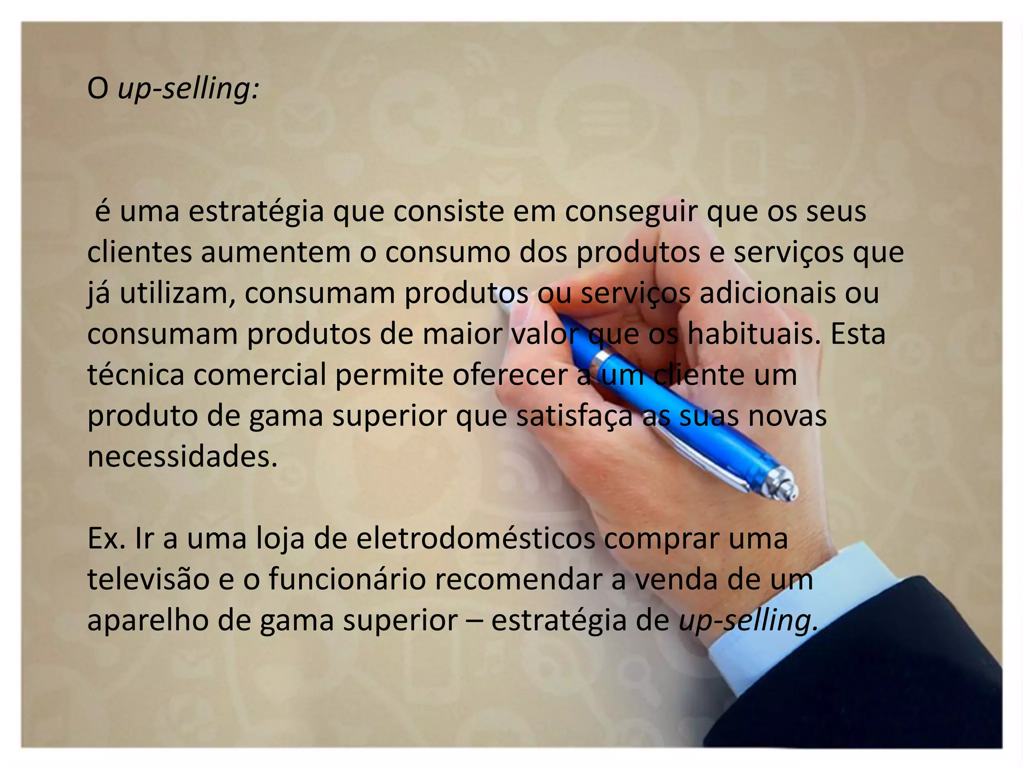 O up-selling:
é uma estratégia que consiste em conseguir que os seus
clientes aumentem o consumo dos produtos e serviços que
já utilizam, consumam produtos ou serviços adicionais ou
consumam produtos de maior valor que os habituais. Esta
técnica comercial permite oferecer a um cliente um
produto de gama superior que satisfaça as suas novas
necessidades.
Ex. Ir a uma loja de eletrodomésticos comprar uma
televisão e o funcionário recomendar a venda de um
aparelho de gama superior – estratégia de up-selling.
 