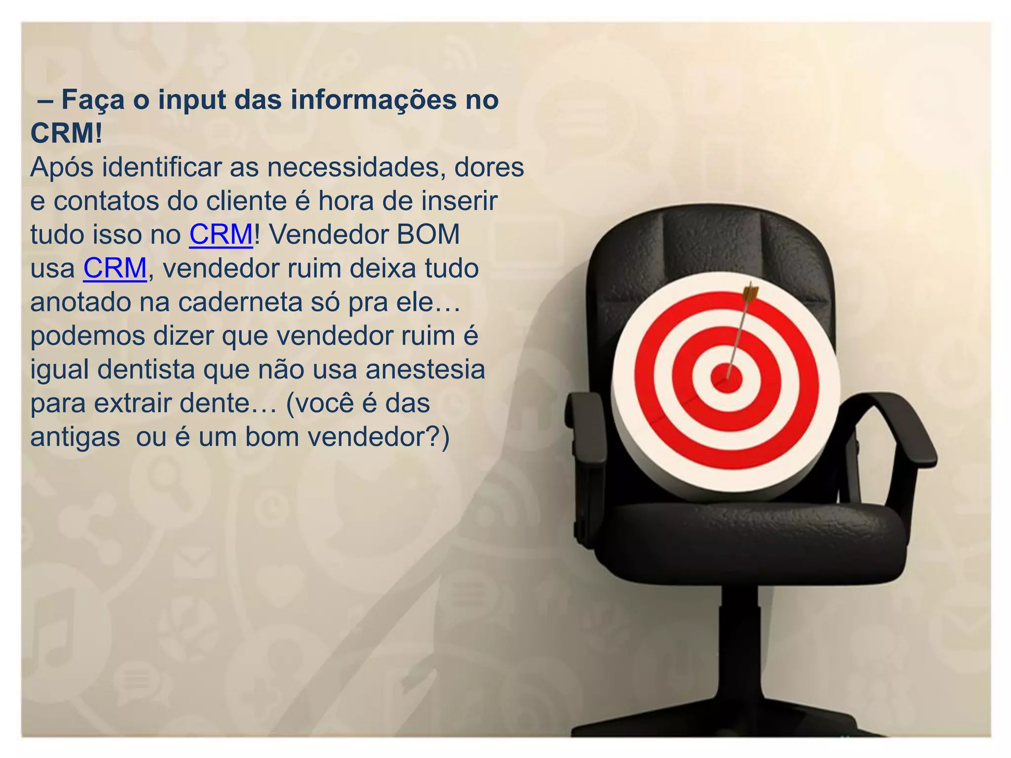 – Faça o input das informações no
CRM!
Após identificar as necessidades, dores
e contatos do cliente é hora de inserir
tudo isso no CRM! Vendedor BOM
usa CRM, vendedor ruim deixa tudo
anotado na caderneta só pra ele…
podemos dizer que vendedor ruim é
igual dentista que não usa anestesia
para extrair dente… (você é das
antigas ou é um bom vendedor?)
 