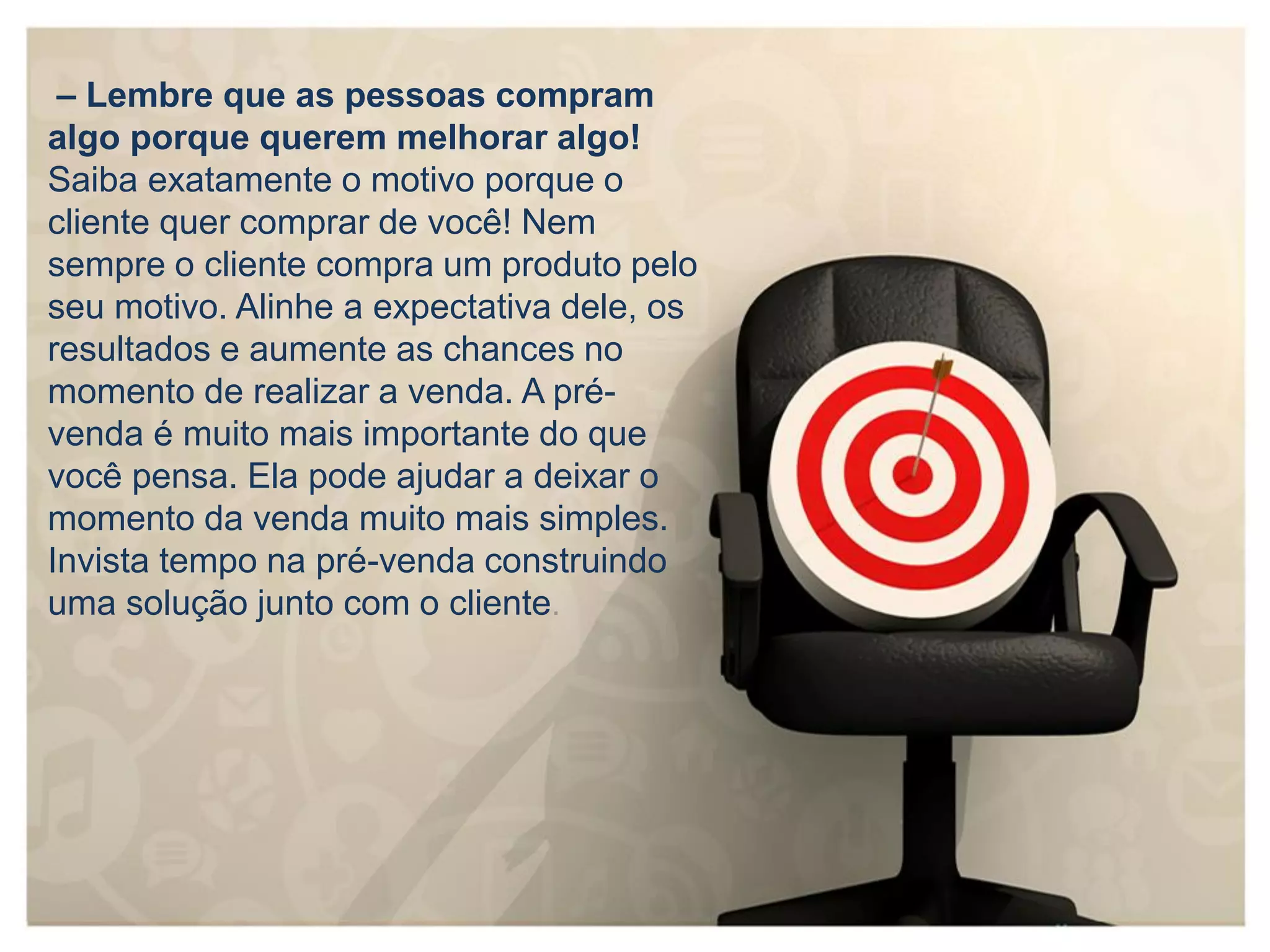 – Lembre que as pessoas compram
algo porque querem melhorar algo!
Saiba exatamente o motivo porque o
cliente quer comprar de você! Nem
sempre o cliente compra um produto pelo
seu motivo. Alinhe a expectativa dele, os
resultados e aumente as chances no
momento de realizar a venda. A pré-
venda é muito mais importante do que
você pensa. Ela pode ajudar a deixar o
momento da venda muito mais simples.
Invista tempo na pré-venda construindo
uma solução junto com o cliente.
 