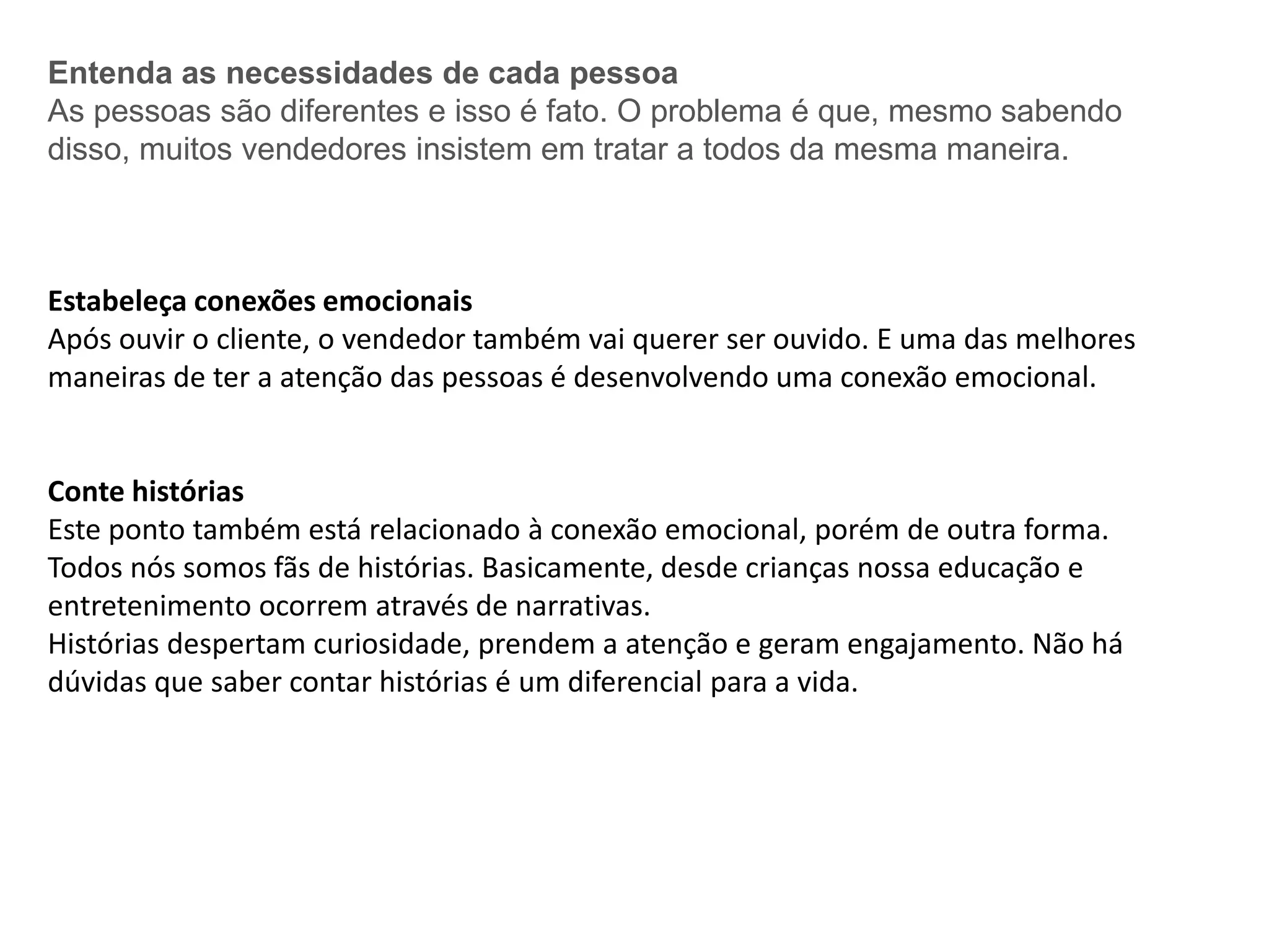 Entenda as necessidades de cada pessoa
As pessoas são diferentes e isso é fato. O problema é que, mesmo sabendo
disso, muitos vendedores insistem em tratar a todos da mesma maneira.
Estabeleça conexões emocionais
Após ouvir o cliente, o vendedor também vai querer ser ouvido. E uma das melhores
maneiras de ter a atenção das pessoas é desenvolvendo uma conexão emocional.
Conte histórias
Este ponto também está relacionado à conexão emocional, porém de outra forma.
Todos nós somos fãs de histórias. Basicamente, desde crianças nossa educação e
entretenimento ocorrem através de narrativas.
Histórias despertam curiosidade, prendem a atenção e geram engajamento. Não há
dúvidas que saber contar histórias é um diferencial para a vida.
 