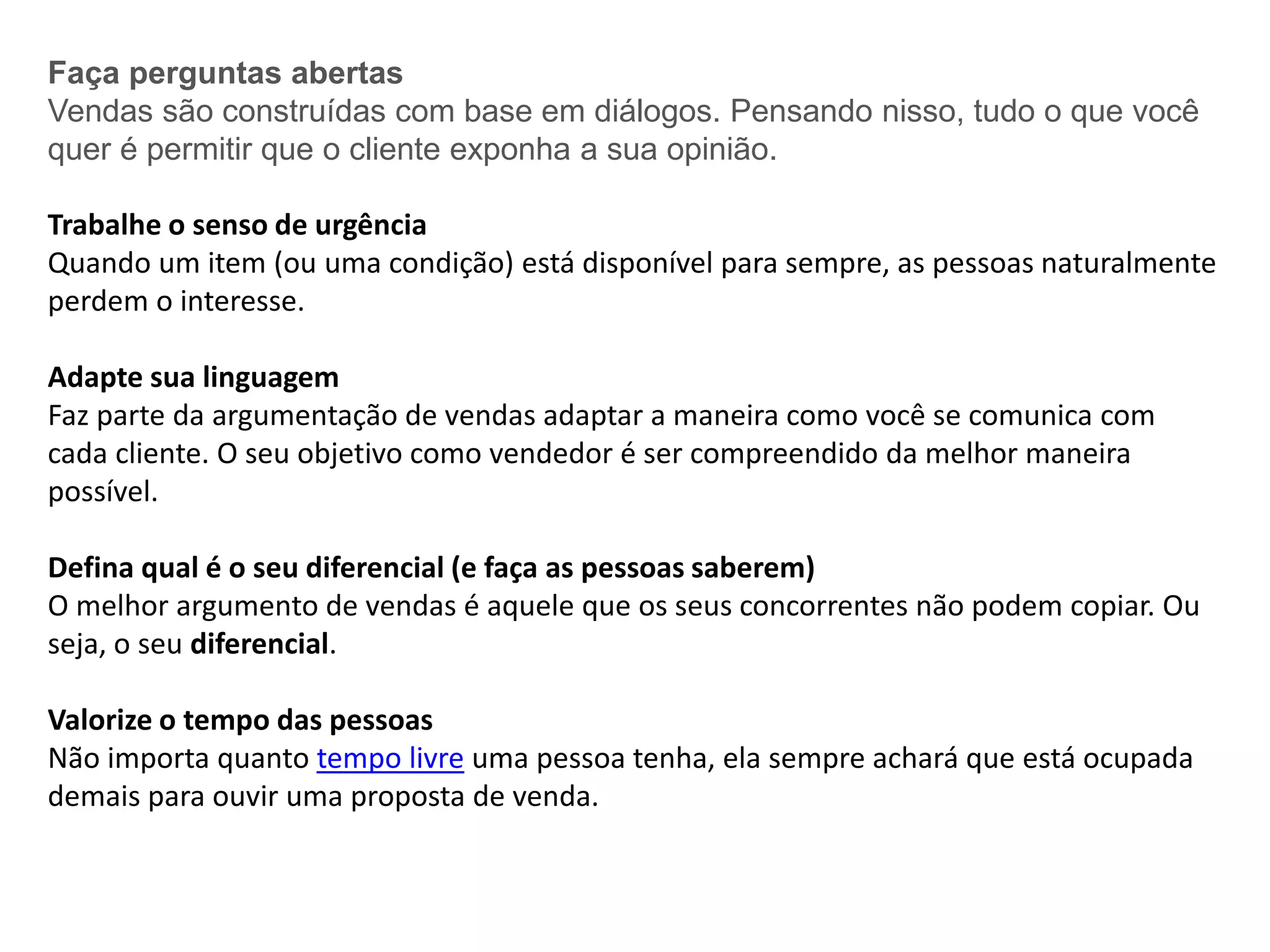 Faça perguntas abertas
Vendas são construídas com base em diálogos. Pensando nisso, tudo o que você
quer é permitir que o cliente exponha a sua opinião.
Trabalhe o senso de urgência
Quando um item (ou uma condição) está disponível para sempre, as pessoas naturalmente
perdem o interesse.
Adapte sua linguagem
Faz parte da argumentação de vendas adaptar a maneira como você se comunica com
cada cliente. O seu objetivo como vendedor é ser compreendido da melhor maneira
possível.
Defina qual é o seu diferencial (e faça as pessoas saberem)
O melhor argumento de vendas é aquele que os seus concorrentes não podem copiar. Ou
seja, o seu diferencial.
Valorize o tempo das pessoas
Não importa quanto tempo livre uma pessoa tenha, ela sempre achará que está ocupada
demais para ouvir uma proposta de venda.
 
