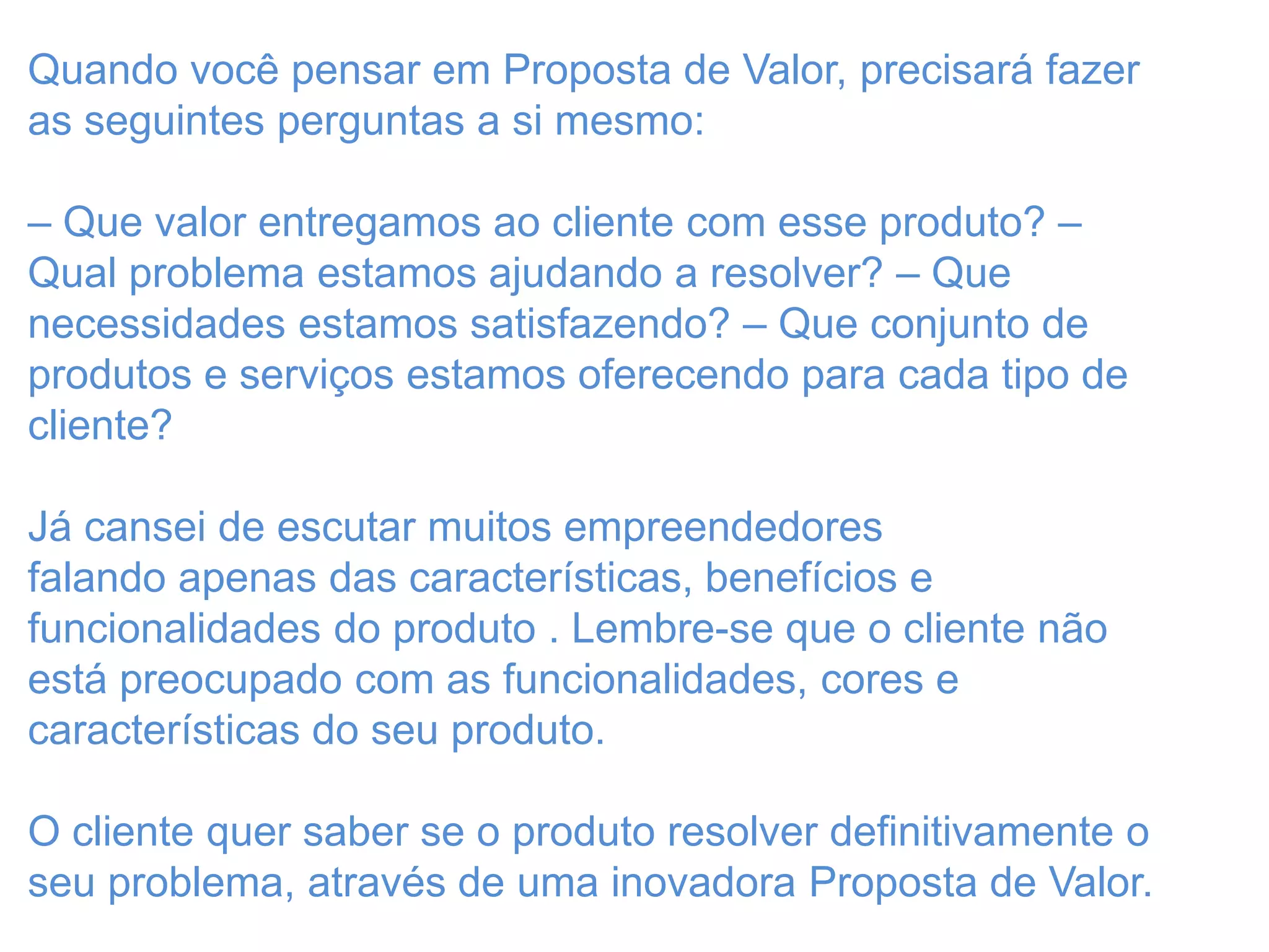 Quando você pensar em Proposta de Valor, precisará fazer
as seguintes perguntas a si mesmo:
– Que valor entregamos ao cliente com esse produto? –
Qual problema estamos ajudando a resolver? – Que
necessidades estamos satisfazendo? – Que conjunto de
produtos e serviços estamos oferecendo para cada tipo de
cliente?
Já cansei de escutar muitos empreendedores
falando apenas das características, benefícios e
funcionalidades do produto . Lembre-se que o cliente não
está preocupado com as funcionalidades, cores e
características do seu produto.
O cliente quer saber se o produto resolver definitivamente o
seu problema, através de uma inovadora Proposta de Valor.
 