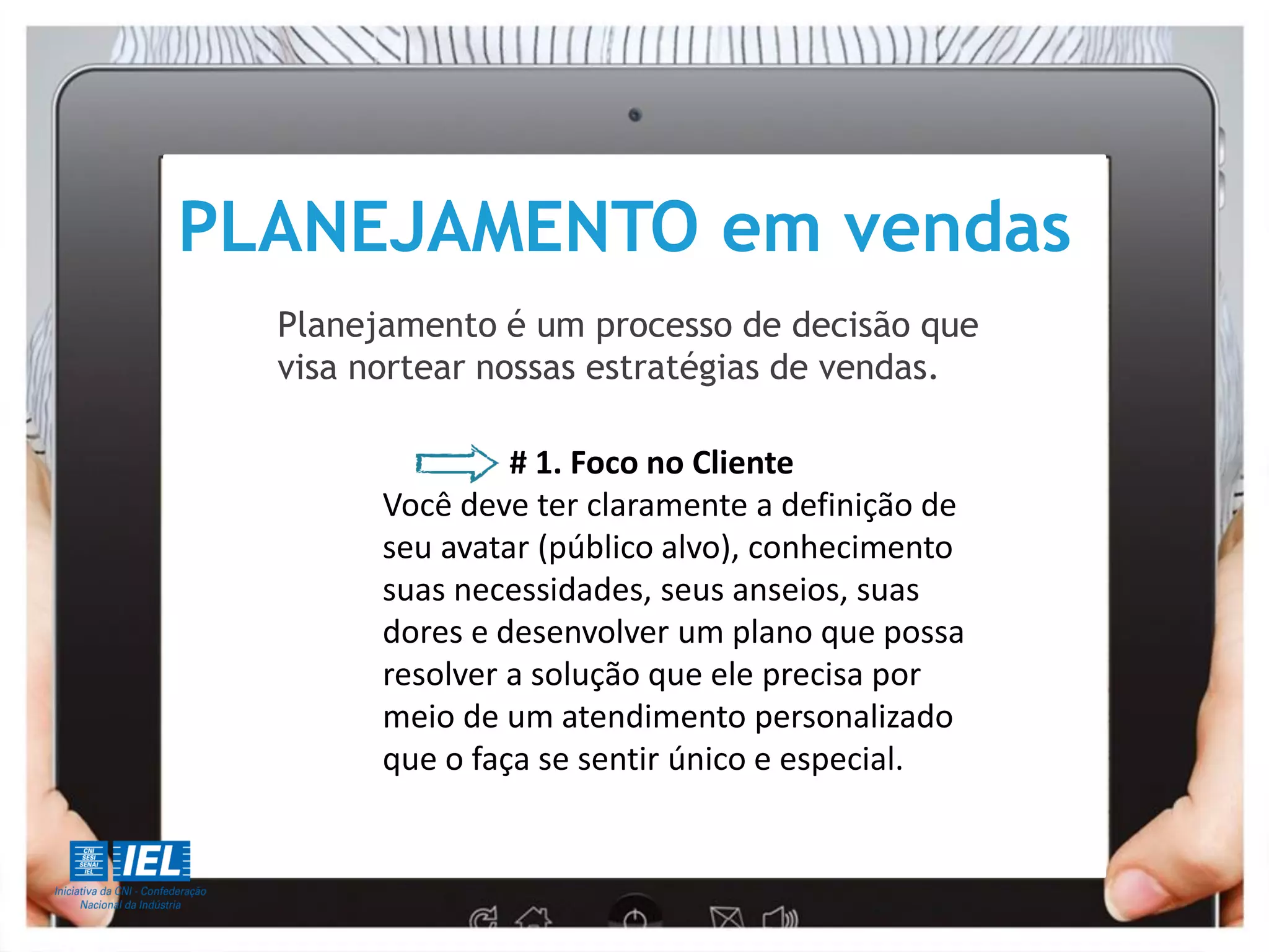PLANEJAMENTO em vendas
Planejamento é um processo de decisão que
visa nortear nossas estratégias de vendas.
# 1. Foco no Cliente
Você deve ter claramente a definição de
seu avatar (público alvo), conhecimento
suas necessidades, seus anseios, suas
dores e desenvolver um plano que possa
resolver a solução que ele precisa por
meio de um atendimento personalizado
que o faça se sentir único e especial.
 