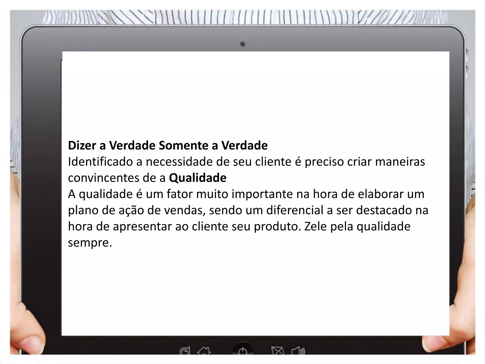 Dizer a Verdade Somente a Verdade
Identificado a necessidade de seu cliente é preciso criar maneiras
convincentes de a Qualidade
A qualidade é um fator muito importante na hora de elaborar um
plano de ação de vendas, sendo um diferencial a ser destacado na
hora de apresentar ao cliente seu produto. Zele pela qualidade
sempre.
 