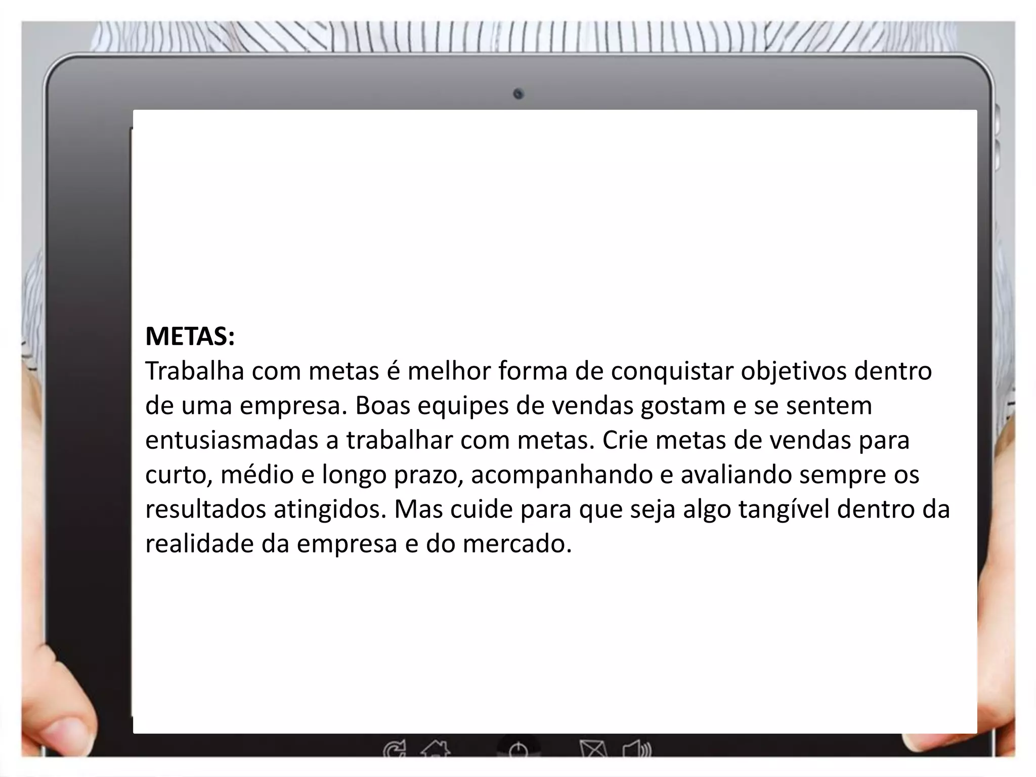 Metas
METAS:
Trabalha com metas é melhor forma de conquistar objetivos dentro
de uma empresa. Boas equipes de vendas gostam e se sentem
entusiasmadas a trabalhar com metas. Crie metas de vendas para
curto, médio e longo prazo, acompanhando e avaliando sempre os
resultados atingidos. Mas cuide para que seja algo tangível dentro da
realidade da empresa e do mercado.
 