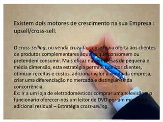 Existem dois motores de crescimento na sua Empresa :
upsell/cross-sell.
O cross-selling, ou venda cruzada, consiste na oferta aos clientes
de produtos complementares àqueles que consomem ou
pretendem consumir. Mais eficaz nas empresas de pequena e
média dimensão, esta estratégia permite fidelizar clientes,
otimizar receitas e custos, adicionar valor à venda da empresa,
criar uma diferenciação no mercado e distinguir-se da
concorrência.
Ex: Ir a um loja de eletrodomésticos comprar uma televisão e o
funcionário oferecer-nos um leitor de DVD por um montante
adicional residual – Estratégia cross-selling.
 