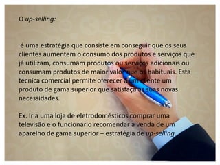 O up-selling:
é uma estratégia que consiste em conseguir que os seus
clientes aumentem o consumo dos produtos e serviços que
já utilizam, consumam produtos ou serviços adicionais ou
consumam produtos de maior valor que os habituais. Esta
técnica comercial permite oferecer a um cliente um
produto de gama superior que satisfaça as suas novas
necessidades.
Ex. Ir a uma loja de eletrodomésticos comprar uma
televisão e o funcionário recomendar a venda de um
aparelho de gama superior – estratégia de up-selling.
 