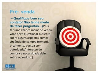 Pré- venda
– Qualifique bem seu
contato! Não tenha medo
de fazer perguntas…(Para
ter uma chance maior de venda
você deve questionar o cliente
sobre alguns aspectos como:
Urgência de compra (tempo),
orçamento, pessoa com
autoridade/interesse de
compra e necessidade dele
sobre o produto.)
 