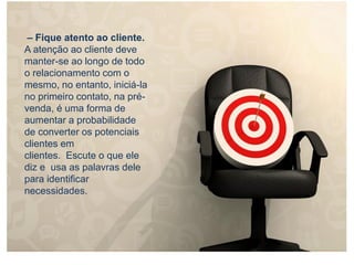 – Fique atento ao cliente.
A atenção ao cliente deve
manter-se ao longo de todo
o relacionamento com o
mesmo, no entanto, iniciá-la
no primeiro contato, na pré-
venda, é uma forma de
aumentar a probabilidade
de converter os potenciais
clientes em
clientes. Escute o que ele
diz e usa as palavras dele
para identificar
necessidades.
 