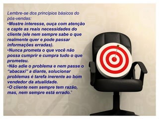 Lembre-se dos princípios básicos do
pós-vendas:
•Mostre interesse, ouça com atenção
e capte as reais necessidades do
cliente (ele nem sempre sabe o que
realmente quer e pode passar
informações erradas).
•Nunca prometa o que você não
possa cumprir e cumpra tudo o que
prometeu.
•Não adie o problema e nem passe o
“abacaxi” a diante, solucionar
problemas é tarefa inerente ao bom
vendedor da atualidade.
•O cliente nem sempre tem razão,
mas, nem sempre está errado.”
 