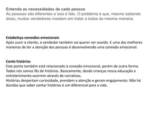 Entenda as necessidades de cada pessoa
As pessoas são diferentes e isso é fato. O problema é que, mesmo sabendo
disso, muitos vendedores insistem em tratar a todos da mesma maneira.
Estabeleça conexões emocionais
Após ouvir o cliente, o vendedor também vai querer ser ouvido. E uma das melhores
maneiras de ter a atenção das pessoas é desenvolvendo uma conexão emocional.
Conte histórias
Este ponto também está relacionado à conexão emocional, porém de outra forma.
Todos nós somos fãs de histórias. Basicamente, desde crianças nossa educação e
entretenimento ocorrem através de narrativas.
Histórias despertam curiosidade, prendem a atenção e geram engajamento. Não há
dúvidas que saber contar histórias é um diferencial para a vida.
 