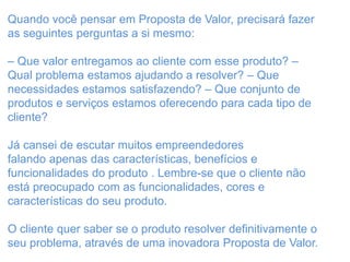 Quando você pensar em Proposta de Valor, precisará fazer
as seguintes perguntas a si mesmo:
– Que valor entregamos ao cliente com esse produto? –
Qual problema estamos ajudando a resolver? – Que
necessidades estamos satisfazendo? – Que conjunto de
produtos e serviços estamos oferecendo para cada tipo de
cliente?
Já cansei de escutar muitos empreendedores
falando apenas das características, benefícios e
funcionalidades do produto . Lembre-se que o cliente não
está preocupado com as funcionalidades, cores e
características do seu produto.
O cliente quer saber se o produto resolver definitivamente o
seu problema, através de uma inovadora Proposta de Valor.
 