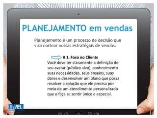 PLANEJAMENTO em vendas
Planejamento é um processo de decisão que
visa nortear nossas estratégias de vendas.
# 1. Foco no Cliente
Você deve ter claramente a definição de
seu avatar (público alvo), conhecimento
suas necessidades, seus anseios, suas
dores e desenvolver um plano que possa
resolver a solução que ele precisa por
meio de um atendimento personalizado
que o faça se sentir único e especial.
 
